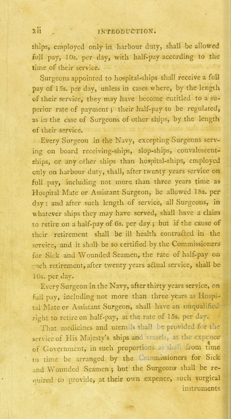 ships, employed only in harbour duty, shall be allowed full pay, 10s. per day, with half-pay according to the time of their service. Surgeons appointed to hospital-ships shall receive a full pay of 15s. per day, unless in cases where, by the length of their service, they may have become entitled to a su- perior rate of payment •, their half-pay to be regulated, as in the case of Surgeons of other ships, by the length of their Service. Every Surgeon in the Navy, excepting Surgeons serv- ing on board receiving-ships, slop-ships, convalescent- ships, or any other ships than hospital-ships, employed only on harbour duty, shall, after twenty years service on full pay, including not more than three years time as Hospital Mate or Assistant Surgeon, be allowed ISs. per clay : and after such length of service, all Surgeons, in whatever ships they may have served, shall have a claim t.o retire on a half-pay of 6s. per day ; but if the cause of their retirement shall be ill health contracted in the service, and it shall be so certified by the Commissioners for Side and Wounded Seamen, the rate of half-pay on cuch retirement, after twenty years adlual service, shall be 10s. per day* Every Surgeon in the Navy, after thirty years service, on fall pay, including not more than three years as Hospi- tal Mate or Assistant Surgeon, shall have an unqualified right to retire on half-pay, at the rate of 15s. per day. That medicines and utensils shall be provided for the service of His Majesty’s ships and ■■ssei.-., as the expence of'Government, in such proportions . . -»om time to time be arranged by the mmissioners for Sick and Wounded Seamen ; but the Surgeons shall be re- quired to provide, at their own expence, such surgical instruments