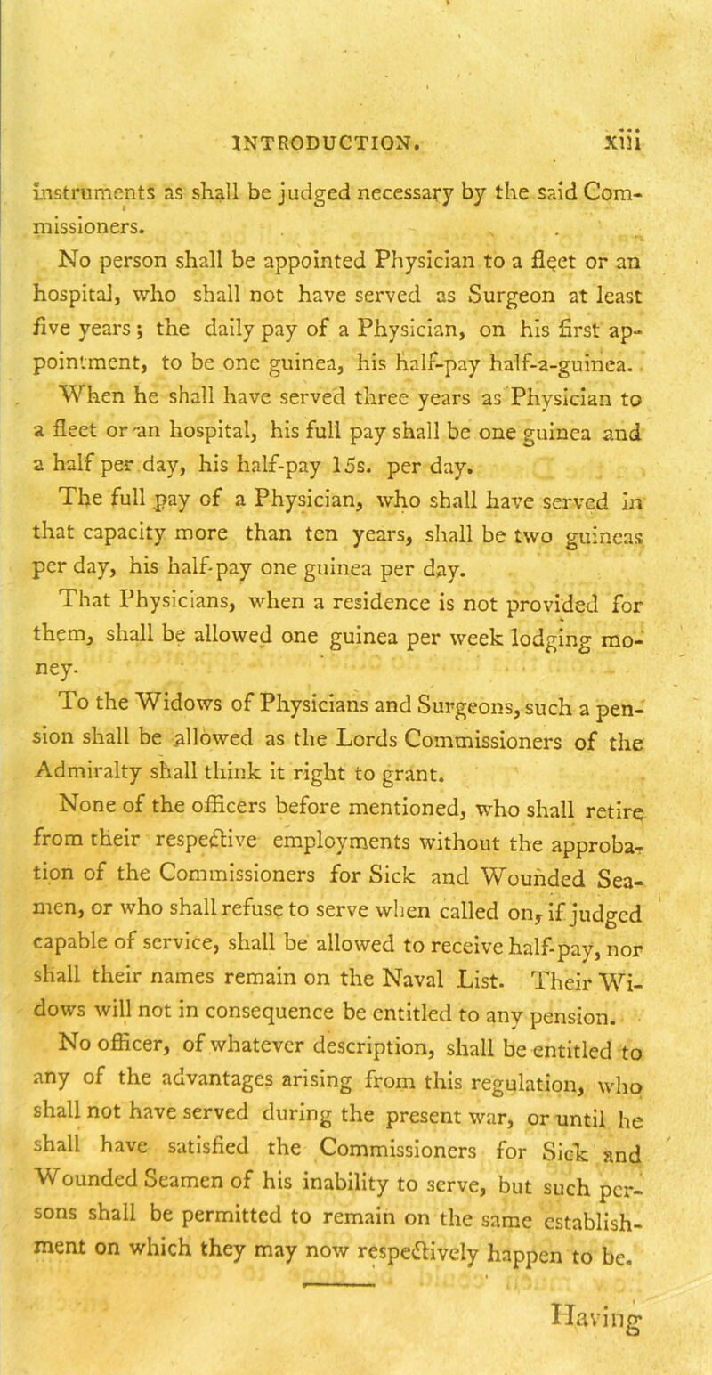 instruments as shall be judged necessary by the s?dd Com- missioners. » . No person shall be appointed Physician to a fleet or an hospital, who shall not have served as Surgeon at least five years ; the daily pay of a Physician, on his first ap- pointment, to be one guinea, his half-pay half-a-guinea. When he shall have served three years as Physician to a fleet or-an hospital, his full pay shall be one guinea and a half per day, his half-pay 15s. per day. The full pay of a Physician, who shall have served in that capacity more than ten years, shall be two guineas per day, his half-pay one guinea per day. That Physicians, when a residence is not provided for them, shall be allowed one guinea per week lodging mo- ney. To the Widows of Physicians and Surgeons, such a pen- sion shall be allowed as the Lords Commissioners of the Admiralty shall think it right to grant. None of the officers before mentioned, who shall retire from their respective employments without the approba- tion of the Commissioners for Sick and Wounded Sea- men, or who shall refuse to serve when called on, if judged capable of service, shall be allowed to receive half-pay, nor shall their names remain on the Naval List. Their Wi- dows will not in consequence be entitled to any pension. No officer, of whatever description, shall be entitled to any of the advantages arising from this regulation, who shall not have served during the present war, or until he shall have satisfied the Commissioners for Sick and Wounded Seamen of his inability to serve, but such per- sons shall be permitted to remain on the same establish- ment on which they may now respectively happen to be. Having