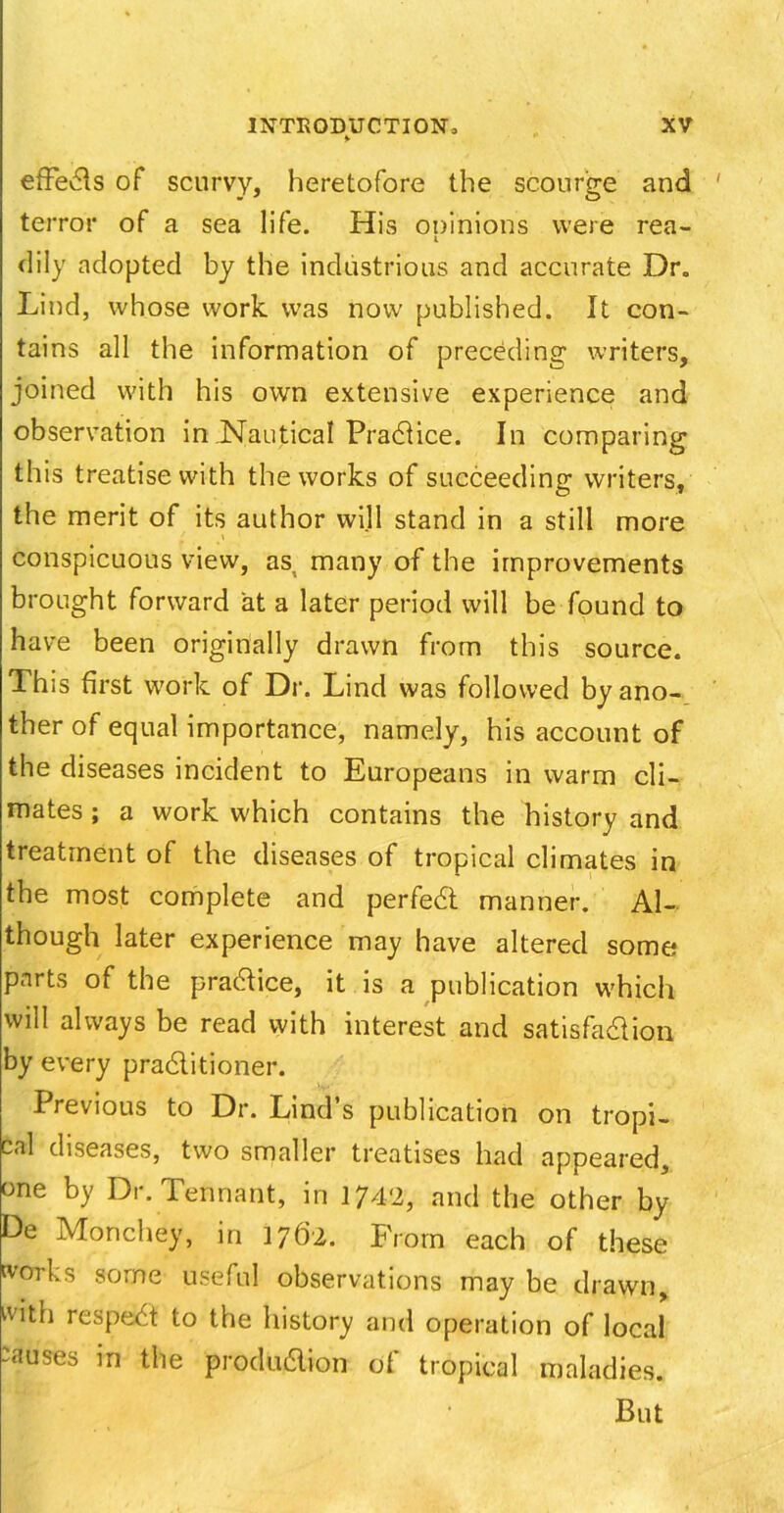 * efFedls of scurvy, heretofore the scourge and terror of a sea life. His ooinions were rea- i dily adopted by the industrious and accurate Dr. Lind, whose work, was now published. It con- tains all the information of preceding writers, joined with his own extensive experience and observation in.Nautical Pradlice. In comparing this treatise with the works of succeeding writers, the merit of its author will stand in a still more f \ conspicuous view, as. many of the improvements brought forward at a later period will be found to have been originally drawn from this source. This first work of Dr. Lind was followed by ano- ther of equal importance, namely, his account of the diseases incident to Europeans in warm cli- mates ; a work which contains the history and treatment of the diseases of tropical climates in the most complete and perfedt manner. Al- though later experience may have altered some parts of the practice, it is a publication which will always be read with interest and satisfa&ion by every pradtitioner. Previous to Dr. Lind’s publication on tropi- cal diseases, two smaller treatises had appeared, one by Dr. Tennant, in 1742, and the other by De Monchey, in 1762. From each of these works some useful observations may be drawn, with respedt to the history and operation of local causes in the produdion of tropical maladies. But