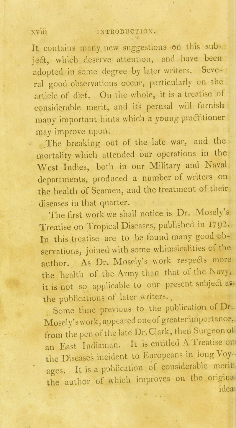 It contains many new suggestions on this sub- je6t, which .deserve attention, and have been adopted in some degree by later writers. Seve- ral good observations occur, particularly on the article of diet., On the whole, it is a treatise of considerable merit, and its perusal will furnish many important hints which a young practitioner may improve upon. The breaking out of the late war, and the mortality which attended our operations in the West Indies, both in our Military and Naval, departments, produced a number of writers on the health of Seamen, and the treatment of their diseases in that quarter. The first work we shall notice is Dr. Mosely’s Treatise on Tropical Diseases, published in 179-- In this treatise are to be found many good ob- servations, joined with some whimsicalities of the author. As Dr. Mosely’s work respefts more the health of the Army than that of the Navy, it is not so applicable to our present subject as* the publications of later writers. , Some time previous to the publication, of Dr. Mosely’s work, appeared oneof greater importance, from the pen of the late Dr. Clark, then Surgeon of an East Indiaman. It is entitled A Treatise or the Diseases incident to Europeans in long Voy- ages. It is a publication of considerable merit the author of which improves on the origina idea