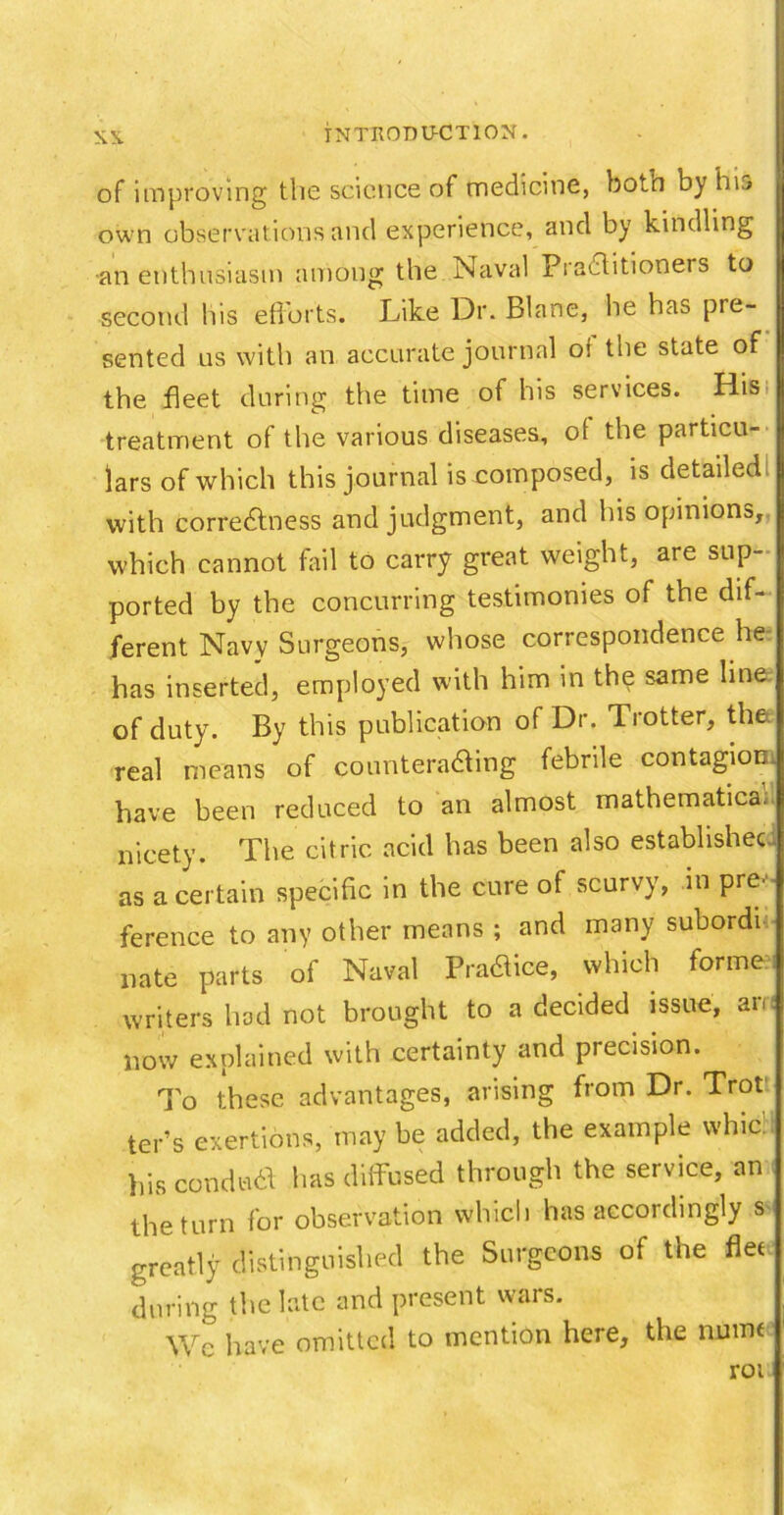 of improving the science of medicine, boto by his own observations and experience, and by kindling an enthusiasm among the Naval Practitioners to second his efforts. Like Dr. Blane, he has pre- sented us with an accurate journal oi the state of the fleet during the time of his services. His> treatment of the various diseases, ot the particu- lars of which this journal is composed, is detailed with correctness and judgment, and his opinions, which cannot fail to carry great weight, are sup- ported by the concurring testimonies of the dif- ferent Navy Surgeons, whose correspondence he has inserted, employed with him in the same line of duty. By this publication of Dr. Trotter, the. real means of counteradting febrile contagion, have been reduced to an almost mathematics, nicety. The citric acid has been also established as a certain specific in the cure of scurvy, in pre- ference to any other means ; and many subordi nate parts of Naval PraCtice, which forme, writers had not brought to a decided issue, am now explained with certainty and precision. To these advantages, arising from Dr. Trot ter’s exertions, may be added, the example whic! his conduct has diffused through the service, an the turn for observation which has accordingly s greatly distinguished the Surgeons of the flee during the late and present wars. Wc have omitted to mention here, the numt rou