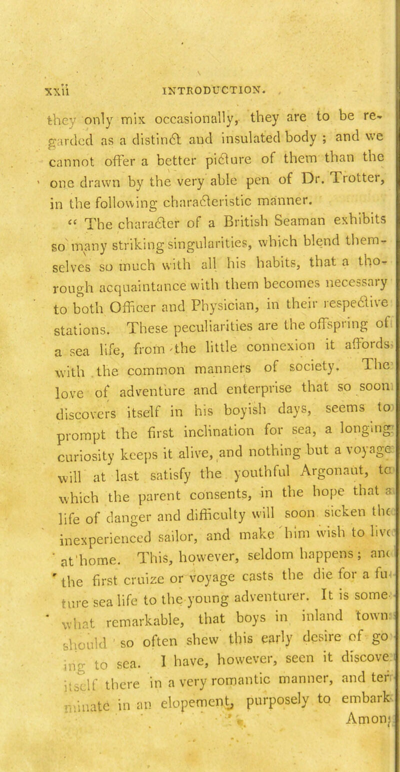 they only mix occasionally, they are to be re- garded as a distinct and insulated body ; and we cannot offer a better picture of them than tne one drawn by the very able pen of Dr. Trotter, in the following characteristic manner. “ The character of a British Seaman exhibits so many striking singularities, which blend them- selves so much with all his habits, that a tho- rough acquaintance with them becomes necessary to both Officer and Physician, in their respective stations. These peculiarities are the offspring of a sea life, from The little connexion it affords- with the common manners of society. The love of adventure and enterprise that so soon discovers itself in his boyish days, seems to prompt the first inclination for sea, a longing: curiosity keeps it alive, and nothing but a voyage will at last satisfy the youthful Argonaut, to which the parent consents, in the hope that a life of danger and difficulty will soon sicken the inexperienced sailor, and make him wish to live ' at'home. This, however, seldom happens; anc r the first cruize or voyage casts the die for a fui ture sea life to the young adventurer. It is some * what remarkable, that boys in inland town: should so often shew this early desire of go •nu to sea. 1 have, however, seen it discove i'bclf there in a very romantic manner, and ter ■-fiiiatc in an elopement, purposely to embaik Anion;