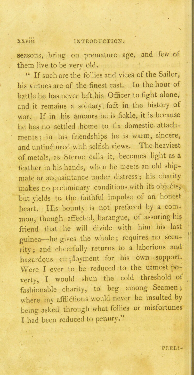 seasons, bring on premature age, and few of them live to be very old. “ If such are the follies and vices of the Sailor, his virtues are of the finest cast. In the hour of battle he has never left his Officer to fight alone, and it remains a solitary fadt in the history of war. If in his amours he is fickle, it is because he has no settled home to fix domestic attach- ments ; in his friendships he is warm, sincere, and untindlured with selfish views. The heaviest of metals, as Sterne calls it, becomes light as a feather in his hands, when he meets an old ship- mate or acquaintance under distress; his charity makes no preliminary conditions with its objedfs, but yields to the faithful impulse of an honest heart. His bounty is not prefaced by a com- mon, though affedted, harangue, of assuring his friend that he will divide with him his last guinea—he gives the whole ; requires no secu- rity ; and cheerfully returns to a laborious and hazardous employment for his own -support. Were I ever to be reduced to the utmost po- verty, I would shun the cold threshold of t fashionable charity, to beg among Seamen ; where my affiidtions would never be insulted by being asked through what follies or misfoitunes I had been reduced to penury.” PRELI-