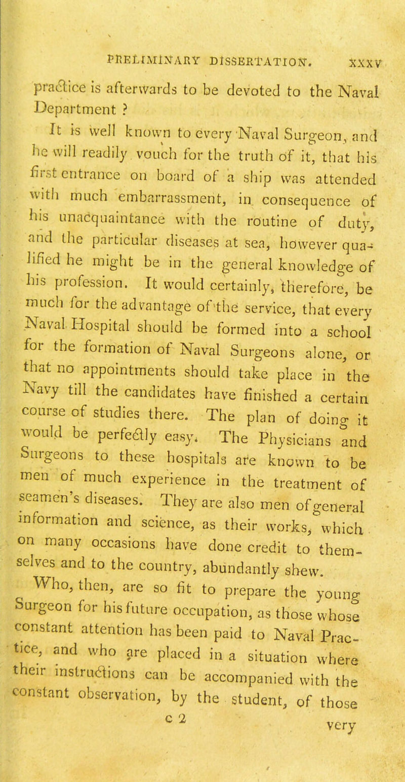 XXX V practice is afterwards to be devoted to the Naval Department ? It is well known to every Naval Surgeon, and lie will readily vouch for the truth of it, that his hi .>l entrance on board of a ship was attended 'v‘th much embarrassment, in consequence of his unacquaintance with the routine of duty, and the particular diseases at sea, however qua- lified he might be in the general knowledge of his profession. It would certainly, therefore, be much for the advantage of the service, that every Naval Hospital should be formed into a school foi the formation of Naval Surgeons alone, or that no appointments should take place in the Navy till the candidates have finished a certain course of studies there. The plan of doing it would be perfectly easy, The Physicians and Surgeons to these hospitals are known to be men of much experience in the treatment of seamen’s diseases. They are also men of general information and science, as their works, which on many occasions have done credit to them- selves and to the country, abundantly shew. , Wh°> then> are 80 to prepare the young Surgeon for his future occupation, as those whose constant attention has been paid to Naval Prac- tice, and who are placed in a situation where their instructions can be accompanied with the constant observation, by the student, of those