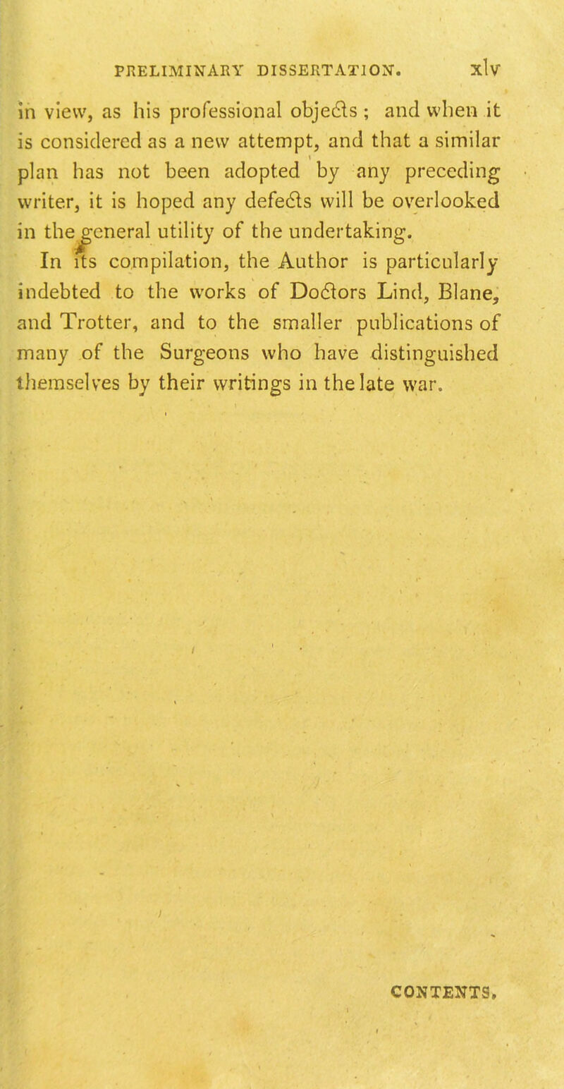 in view, as his professional objects ; and when it is considered as a new attempt, and that a similar » plan has not been adopted by any preceding writer, it is hoped any defeats will be overlooked in thejreneral utility of the undertaking. In its compilation, the Author is particularly indebted to the works of Doctors Lind, Blane, and Trotter, and to the smaller publications of many of the Surgeons who have distinguished themselves by their writings in the late war. ; CONTENTS.