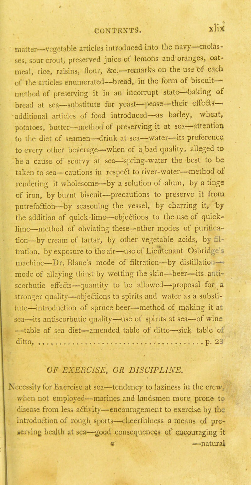 matter—'Vegetable articles introduced Into the navy—molas- ses, sour crout, preserved juice of lemons and oranges, oat- meal, rice, raisins, flour, &c.—remarks on the use of each of the articles enumerated—bread, in the form of biscuit—- method of preserving it in an incorrupt state—‘baking of bread at sea—substitute for yeast—pease—their effects—• 'additional articles of food introduced—'as barley, Wheat, potatoes, butter—method of preserving it at sea—attention to the diet of seamen—'drink at sea—water—its preference to every other beverage—when of a bad quality, alleged to be a cause of scurvy at sea—spring-water the best to be taken to sea—cautions in respedt to river-water—method of rendering it wholesome—by a solution of alum, by a tinge of iron, by burnt biscuit—precautions to preserve it from putrefadtion—by seasoning the vessel, by charring it, by the addition of quick-lime—objedtions to the use of quick lime—method of obviating these—other modes of purifica- tion—by cream of tartar, by other vegetable acids, by fil- tration, by exposure to the air—use of Lieutenant OsbridgeL machine—Dr. Blane’s mode of filtration—by distillation—- mode of allaying thirst by wetting the skin—beer—its anti- scorbutic effects—quantity to be allowed—proposal for a stronger quality—objedtions to spirits and water as a substi- tute—introduction of spruce beer—method of making it at sea—its antiscorbutic quality—use of spirits at sea—of wine —table of sea diet—amended table of ditto—sick table of ditto, p. 23 OF EXERCISE, OR DISCIPLINE. Necessity for Exercise at sea—tendency to laziness in the crew when not employed—marines and landsmen more prone to disease from less adtivity—encouragement to exercise by the introdudtion of rough sports—cheerfulness a means of pre- serving health at sea'—good consequences of encouraging it e •—natural