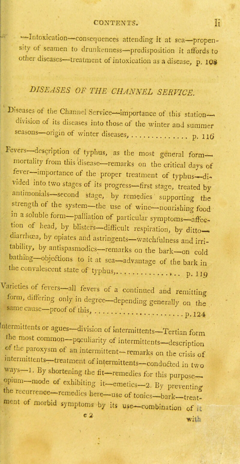 ■—Intoxication—consequences attending it at sea—propen- sity ot seamen to drunkenness—predisposition it affords to other diseases—treatment of intoxication as a disease, p. 108 DISEASES OF THE CHANNEL SERVICE. Diseases of the Channel Service—importance of this station division of its diseases into those of the winter and summer seasons—origin of winter diseases, p. 116 Fevers—description of typhus, as the most general form- mortality from this disease—remarks on the critical days of fever—importance of the proper treatment of typhus di- vided into two stages of its progress—first stage, treated by antimonials—second stage, by remedies supporting the strength of the system—the use of wine—nourishing food m a soluble form—palliation of particular symptoms—affec- tion of head, by blisters—difficult respiration, by ditto— diarrhoea, by opiates and astringents—watchfulness and irri- tability, by antispasmodics—remarks on the bark—on cold bathing—pbjeftions to it at sea-advantage of the bark in the convalescent state of typhus, p : j Varieties of fevers all fevers of a continued and remitting form, differing only in degree—depending generally on the , same cause—proof of this. C p.124 intermittents or agues—division of intermittents—Tertian form the most common peculiarity of intermittents-description of the paroxysm of an intermittent-remarks on the crisis of intermittents—treatment of intermittents—conduced in two ways i. By shortening the fit-remedies for this purpose- opium mode of exhibiting it-emetics-2. By preventing the recurrence—remedies here—use of tonics—bark—treat- ment °f morbId s)'mPtoms V its use-combination Qf it e2 _