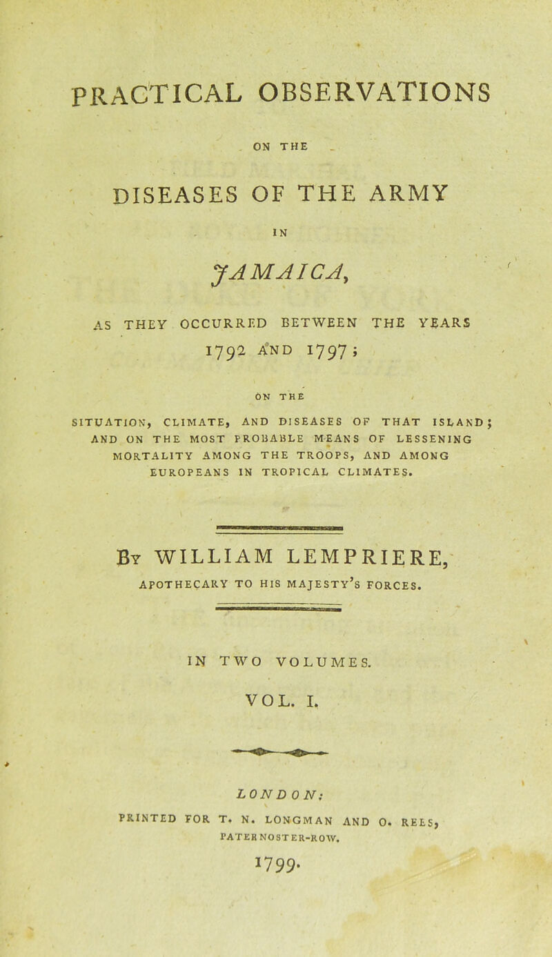 PRACTICAL OBSERVATIONS ON THE DISEASES OF THE ARMY IN JAMAICA, AS THEY OCCURRED BETWEEN THE YEARS 1792 A’nd 1797 ; ON THE SITUATION, CLIMATE, AND DISEASES OF THAT ISLAND; AND ON THE MOST PROBABLE MEANS OF LESSENING MORTALITY AMONG THE TROOPS, AND AMONG EUROPEANS IN TROPICAL CLIMATES. By WILLIAM LEMPRIERE, APOTHECARY TO HIS MAJESTY’S FORCES. IN TWO VOLUMES. VOL. I. LONDON; \ PRINTED FOR T. N. LONGMAN AND O. REES, PATER NOSTER-ROW. 1799.