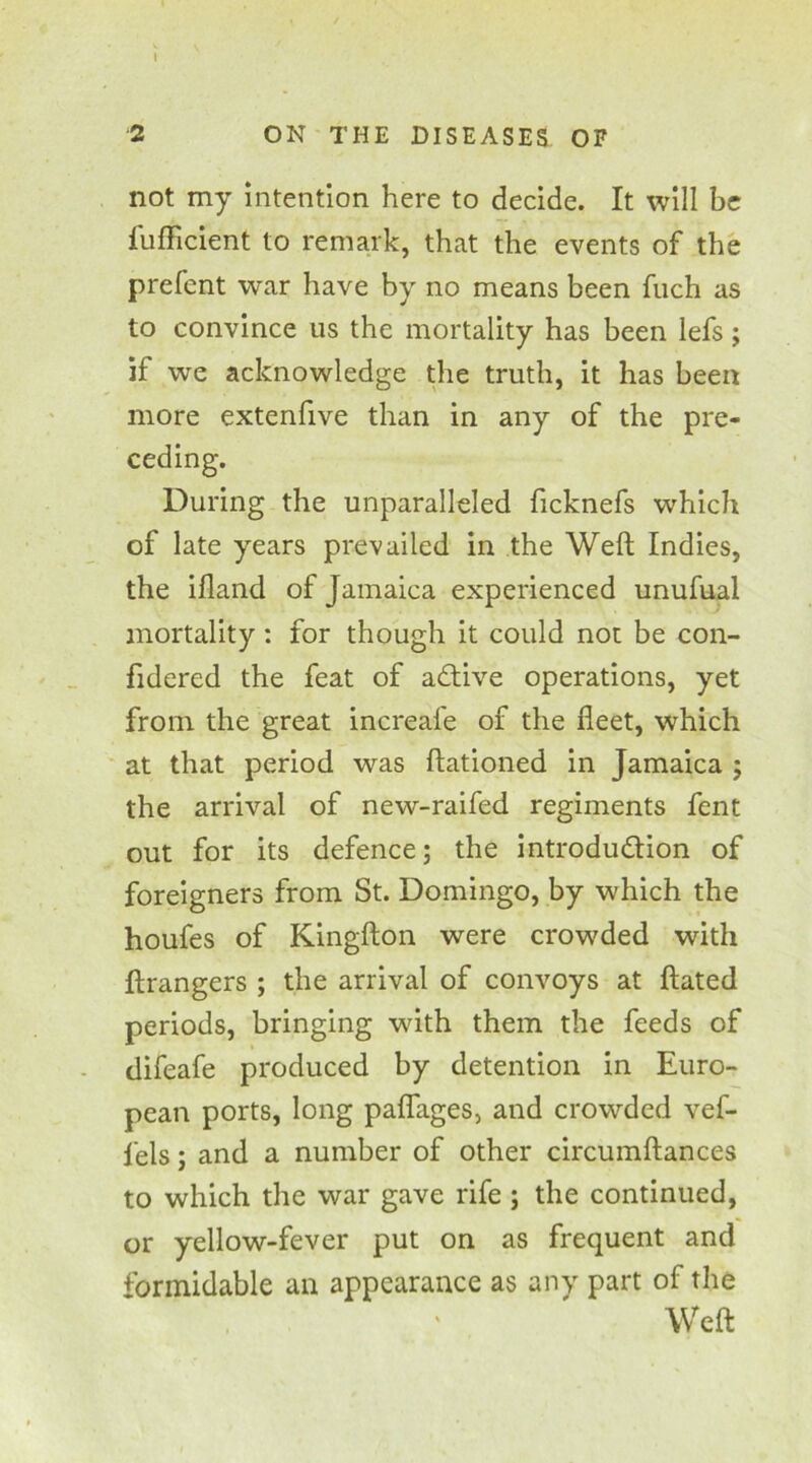 2 ON THE DISEASES OF not my intention here to decide. It will be fufficient to remark, that the events of the prefent war have by no means been fuch as to convince us the mortality has been lefs; if we acknowledge the truth, it has been more extenfive than in any of the pre- ceding. During the unparalleled ficknefs which of late years prevailed in the Weft Indies, the ifland of Jamaica experienced unufual mortality: for though it could not be con- fidered the feat of active operations, yet from the great increafe of the fleet, which at that period was ftationed in Jamaica ; the arrival of new-raifed regiments fent out for its defence; the introduction of foreigners from St. Domingo, by which the houfes of Kingfton were crowded with ftrangers ; the arrival of convoys at ftated periods, bringing with them the feeds of difeafe produced by detention in Euro- pean ports, long paflages, and crowded vef- fels; and a number of other circumftances to which the war gave rife ; the continued, or yellow-fever put on as frequent and formidable an appearance as any part of the Weft