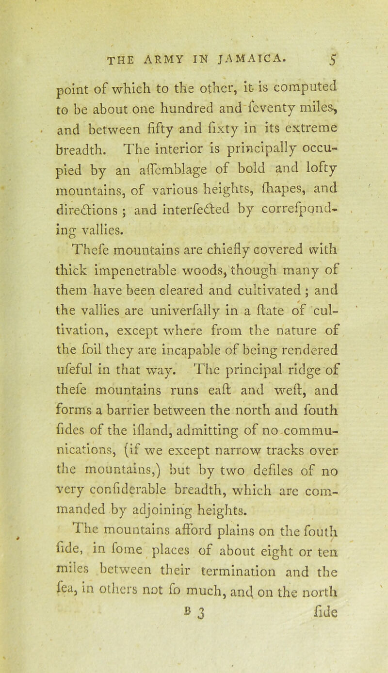 point of which to the other, it is computed to be about one hundred and feventy miles, and between fifty and fixty in its extreme breadth. The interior is principally occu- pied by an aftemblage of bold and lofty mountains, of various heights, fhapes, and directions ; and interfered by correfpond- ing vallies. Thefe mountains are chiefly covered with thick impenetrable woods, though many of them have been cleared and cultivated ; and ✓ the vallies are univerfally in a ftate of cul- tivation, except where from the nature of the foil they are incapable of being rendered ufeful in that way. The principal ridge of thefe mountains runs eaft and weft, and forms a barrier between the north and fouth fides of the ifland, admitting of no commu- nications, (if we except narrow tracks over the mountains,) but by two defiles of no very confiderable breadth, which are com- manded by adjoining heights. The mountains afford plains on the fouth fide, in fome places of about eight or ten miles between their termination and the fea, in others not fo much, and on the north B 3 fide