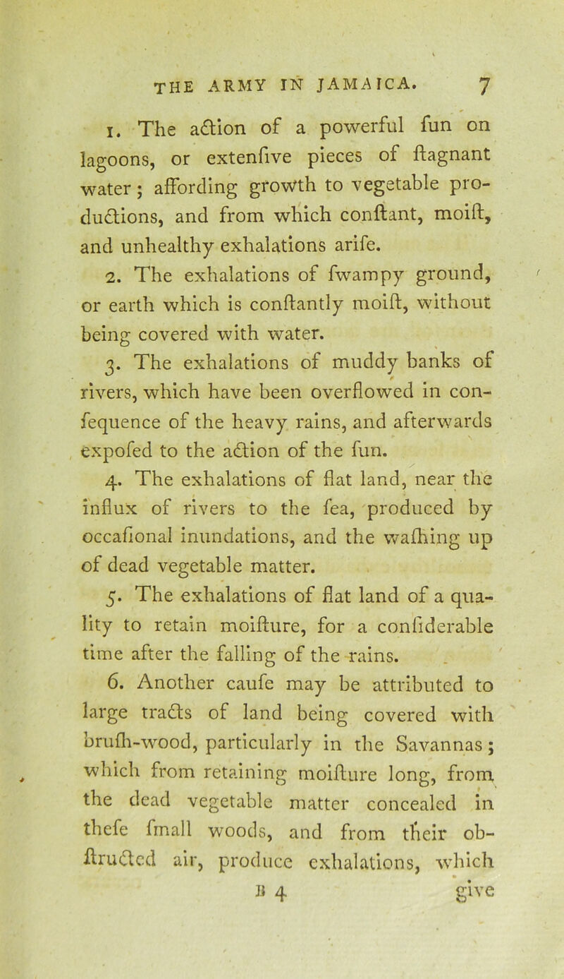 1. The adtion of a powerful fun on lagoons, or extenfive pieces of flagnant water; affording growth to vegetable pro- ductions, and from which conftant, moift, and unhealthy exhalations arife. 2. The exhalations of fwampy ground, or earth which is conftantly moift, without being covered with water. 3. The exhalations of muddy banks of rivers, which have been overflowed in con- fequence of the heavy rains, and afterwards expofed to the adtion of the fun. 4. The exhalations of flat land, near the influx of rivers to the fea, produced by occaflonal inundations, and the waftring up of dead vegetable matter. 5. The exhalations of flat land of a qua- lity to retain moifture, for a confiderable time after the falling of the rains. 6. Another caufe may be attributed to large tradts of land being covered with bruflr-wood, particularly in the Savannas; which from retaining moifture long, from the dead vegetable matter concealed in thefe fmall woods, and from tfieir ob- ftrudted air, produce exhalations, which Ji 4 give