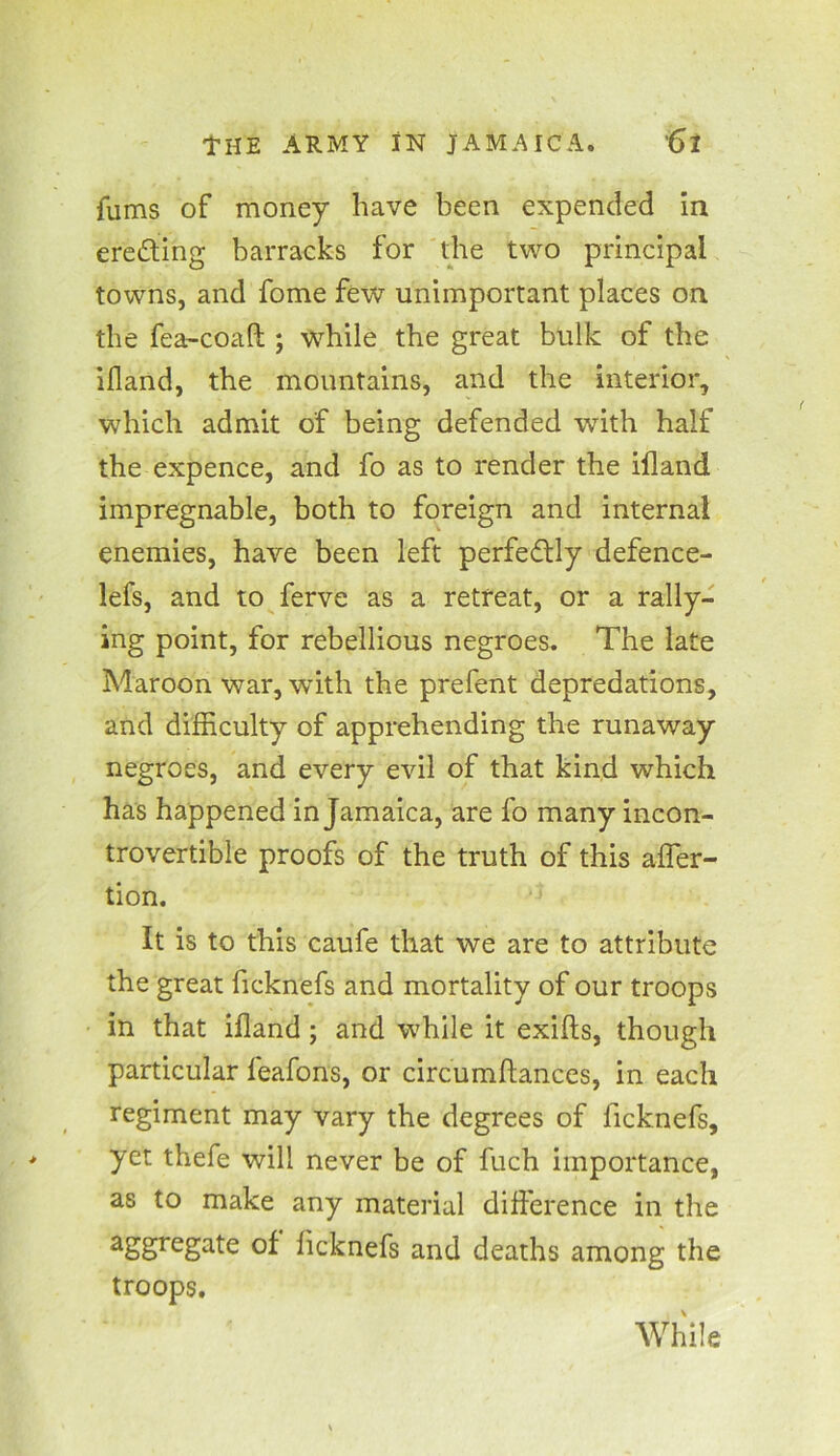 fums of money have been expended in ereaing barracks for the two principal towns, and fome few unimportant places on the fea-coaft ; while the great bulk of the illand, the mountains, and the interior, which admit of being defended with half the expence, and fo as to render the ifland impregnable, both to foreign and internal enemies, have been left perfectly defence- lefs, and to ferve as a retreat, or a rally- ing point, for rebellious negroes. The late Maroon war, with the prefent depredations, and difficulty of apprehending the runaway negroes, and every evil of that kind which has happened in Jamaica, are fo many incon- trovertible proofs of the truth of this afler- tion. It is to this caufe that we are to attribute the great ficknefs and mortality of our troops in that ifland; and while it exifts, though particular feafons, or circumftances, in each regiment may vary the degrees of ficknefs, yet thefe will never be of fuch importance, as to make any material difference in the aSgrega^e °I ficknefs and deaths among the troops. While