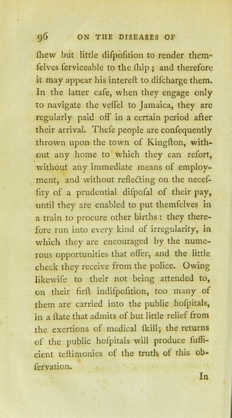 fhew but little difpofition to render them- felves ferviceable to the fhip ; and therefore it may appear his intereft to difcharge them. In the latter cafe, when they engage only to navigate the veffel to Jamaica, they are regularly paid off in a certain period after their arrival. Thefe people are confequently thrown upon the town of Kingfton, with- out any home to which they can refort, without any immediate means of employ- ment, and without reflecting on the necef- fity of a prudential difpofal of their pay, until they are enabled to put themfelves in a train to procure other births : they there- fore run into every kind of irregularity, in which they are encouraged by the nume- rous opportunities that offer, and the little check they receive from the police. Owing likewife to their not being attended to, on their firft indifpofition, too many of them are carried into the public hofpitals, in a ftate that admits of but little relief from the exertions of medical (kill; the returns of the public hofpitals will produce fuffi- cient teftimonies of the truth of this ob- servation. In