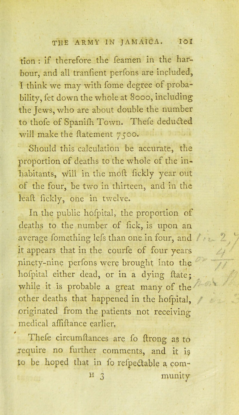 tion : if therefore the feamen in the har- bour, and all tranfient perfons are included, I think we may with fome degree of proba- bility, fet down the whole at 8000, including the Jews, who are about double the number to thofe of Spanifh Town. Thefe deducted will make the datement 7500. Should this calculation be accurate, the proportion of deaths to the whole of the in- habitants, will in the mod; fickly year out of the four, be two in thirteen, and in the lead fickly, one in twelve. In the public hofpital, the proportion of deaths to the number of lick, is upon an average fomething lefs than one in four, and it appears that in the courfe of four years ninety-nine perfons were brought into the hofpital either dead, or in a dying date; while it is probable a great many of the other deaths that happened in the hofpital, originated from the patients not receiving medical aflidance earlier, Thefe circumdances are fo drong as to require no further comments, and it i$ to be hoped that in fo refpettable a com- H 3 munity