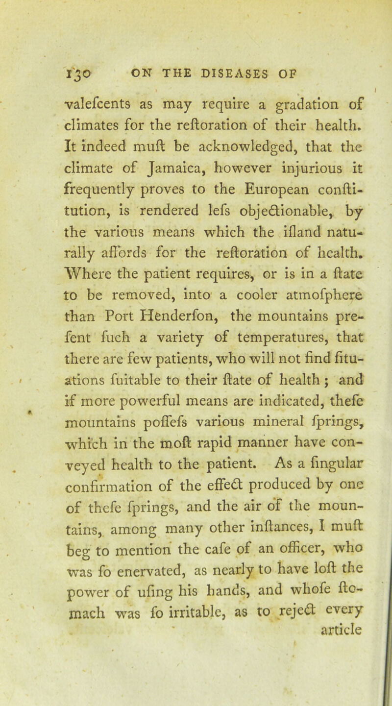 valefcents as may require a gradation of climates for the reftoration of their health. It indeed muft be acknowledged, that the climate of Jamaica, however injurious it frequently proves to the European confti- tution, is rendered lefs objectionable, by the various means which the illand natu- rally affords for the reftoration of health. Where the patient requires, or is in a ftate to be removed, into a cooler atmofphere than Port Henderfon, the mountains pre- fent fuch a variety of temperatures, that there are few patients, who will not find fix- ations fuitable to their ftate of health ; and if more powerful means are indicated, thefe mountains poflefs various mineral fprings, which in the moft rapid manner have con- veyed health to the patient. As a fingular confirmation of the effeCt produced by one of thefe fprings, and the air of the moun- tains, among many other inftances, I muft beg to mention the cafe of an officer, who was fo enervated, as nearly to have loft the power of ufing his hands, and whofe fto- mach was fo irritable, as to rejeCt every article