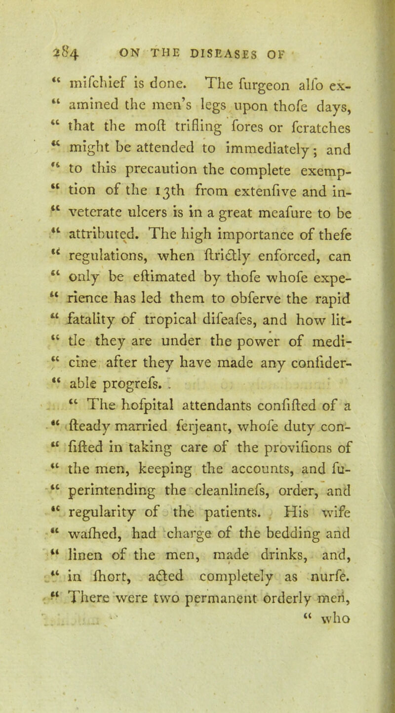 “ mifchief is done. The furgeon alfo ex- 44 amined the men’s legs upon thofe days, 46 that the moft trifling fores or fcratches 44 might be attended to immediately; and *4 to this precaution the complete exemp- “ tion of the 13th from extenfive and in- 4t veterate ulcers is in a great meafure to be 44 attributed. The high importance of thefe u regulations, when ftri&ly enforced, can “ only be eftimated by thofe whofe expe- 44 rience has led them to obferve the rapid “ fatality of tropical difeafes, and how lit- “ tie they are under the power of medi- 4C cine after they have made any confider- “ able progrefs. . 44 The hofpital attendants conlifted of a 44 fteady married ferjeant, whofe duty con- “ lifted in taking care of the provifions of “ the men, keeping the accounts, and fu- 4t perintending the cleanlinefs, order, and 4t regularity of the patients. His wife “ wafhed, had charge of the bedding and “ linen of the men, made drinks, and, 44 in fhort, adted completely as nurfe. There were two permanent orderly men, “ who