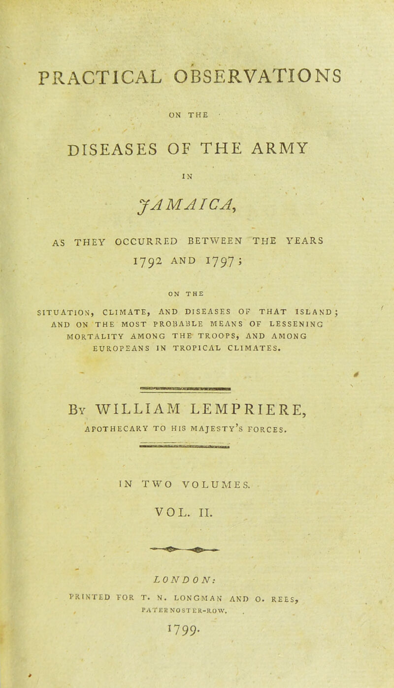 PRACTICAL OBSERVATIONS ON THE # * / 1 DISEASES OF THE ARMY IN JAMAICA, AS THEY OCCURRED BETWEEN THE YEARS 1792 AND 1797; ON THE SITUATION, CLIMATE, AND DISEASES OF THAT ISLAND; AND ON THE MOST PROBABLE MEANS OF LESSENING MORTALITY AMONG THE TROOPS, AND AMONG EUROPEANS IN TROPICAL CLIMATES. By WILLIAM LEMPRIERE, APOTHECARY TO HIS MAJESTY^ FORCES. IN TWO VOLUMES. VOL. II. LONDON: PRINTED FOR T. N. LONGMAN AND 0. REES, PATERNOSTER-ROW. 17 99* *