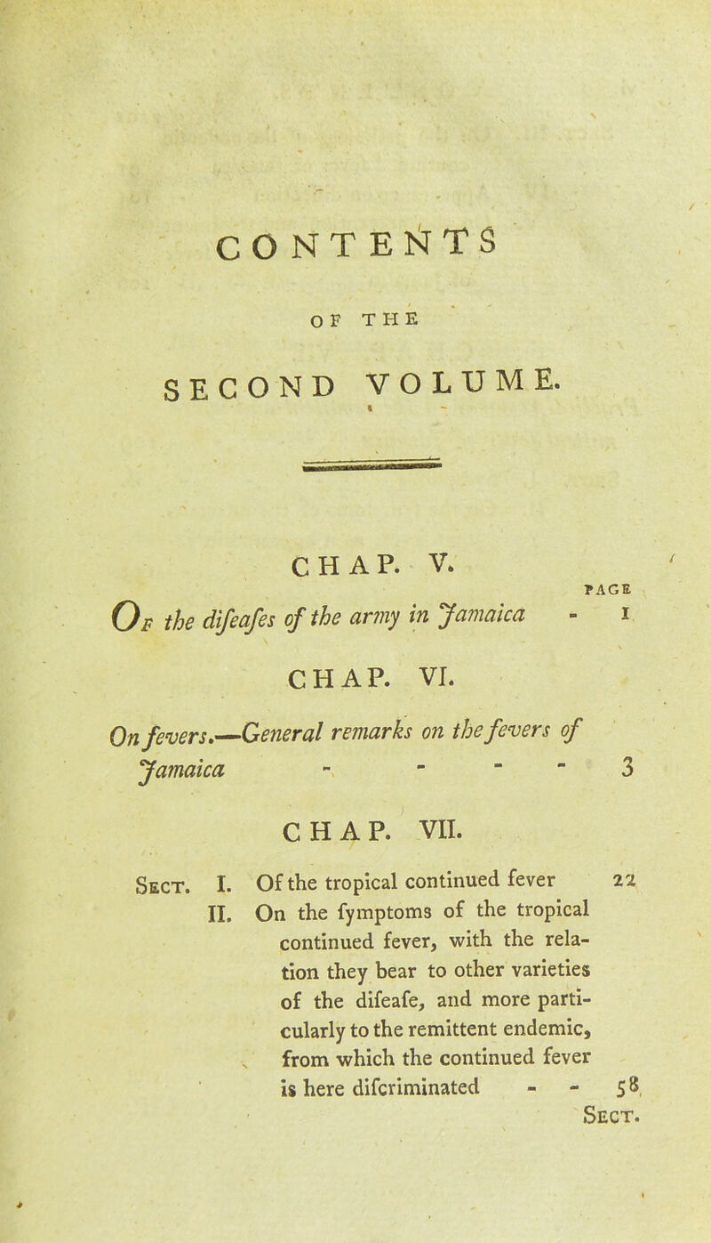 CONTESTS OF THE SECOND VOLUME. I ~ CHAP. V. PAGE Of the difeafes of the army in Jamaica - i CHAP. VI. On fevers.—General remarks on the fevers of Jamaica - 3 CHAP. VII. Sect. I. Of the tropical continued fever 22 II. On the fymptoms of the tropical continued fever, with the rela- tion they bear to other varieties of the difeafe, and more parti- cularly to the remittent endemic, „ from which the continued fever is here difcriminated - - 58 Sect.