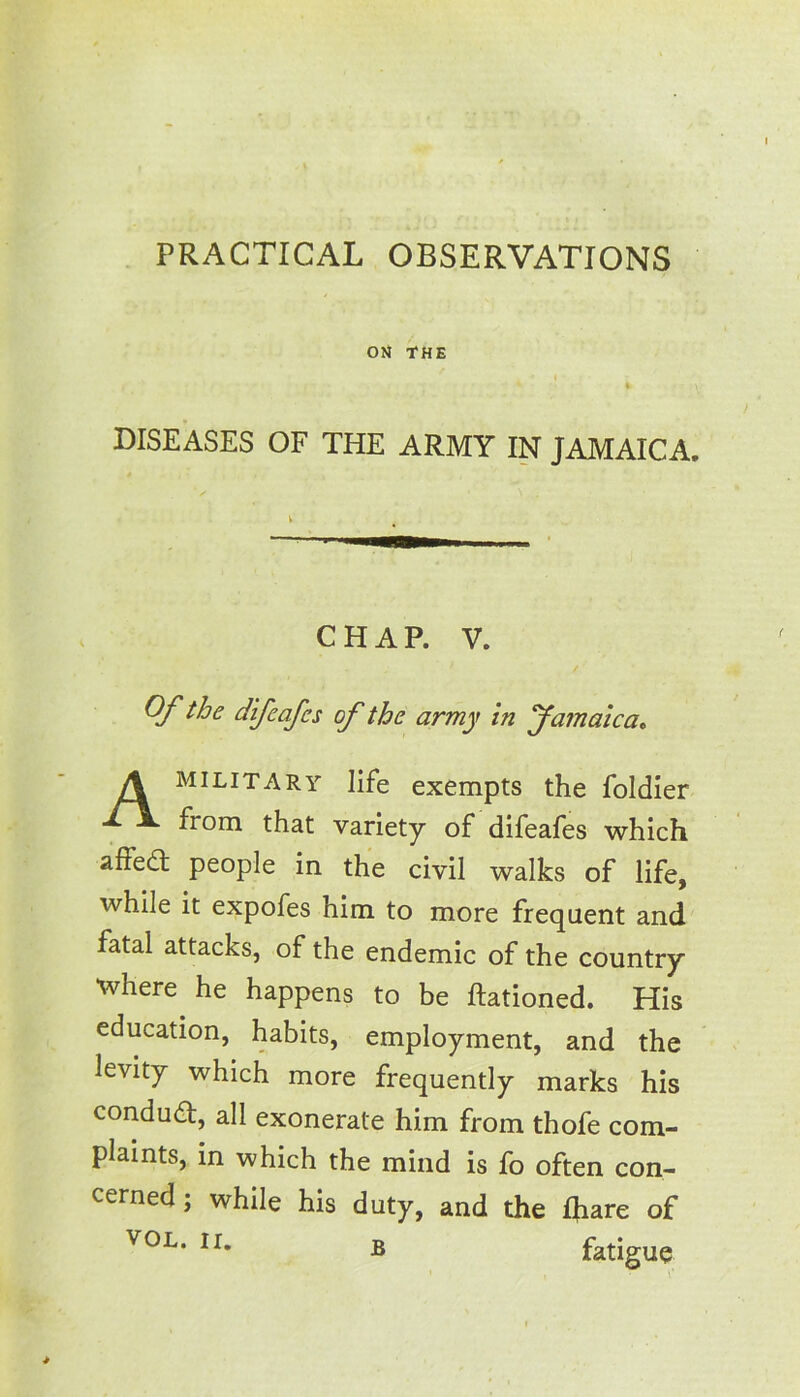 DISEASES OF THE ARMY IN JAMAICA. military life exempts the foldier from that variety of difeafes which affedl people in the civil walks of life, while it expofes him to more frequent and fatal attacks, of the endemic of the country Where he happens to be Rationed. His education, habits, employment, and the levity which more frequently marks his condud, all exonerate him from thofe com- plaints, in which the mind is fo often con- cerned ; while his duty, and the Riare of CHAP. V. Of the difeafes of the army in Jamaica* vol. ir. B fatigue