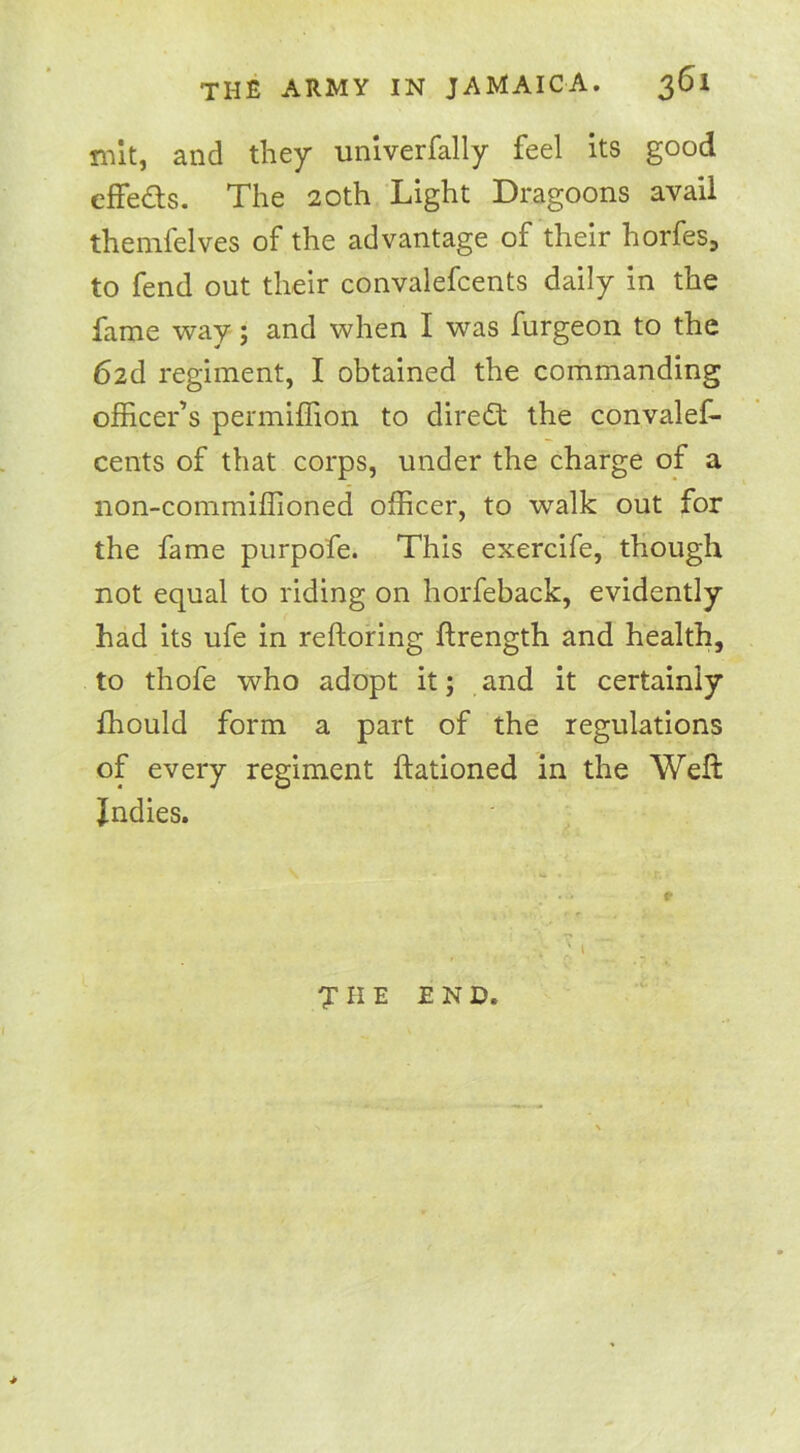 mit, and they univerfally feel its good effeds. The 20th Light Dragoons avail themfelves of the advantage of their horfes, to fend out their convalefcents daily in the fame way; and when I was furgeon to the 62d regiment, I obtained the commanding officer’s permiffion to direct the convalef- cents of that corps, under the charge of a non-commiffioned officer, to walk out for the fame purpofe. This exercife, though not equal to riding on horfeback, evidently had its ufe in restoring ftrength and health, to thofe who adopt it; and it certainly fhould form a part of the regulations of every regiment ftationed in the Weft Indies. 7 II E END.