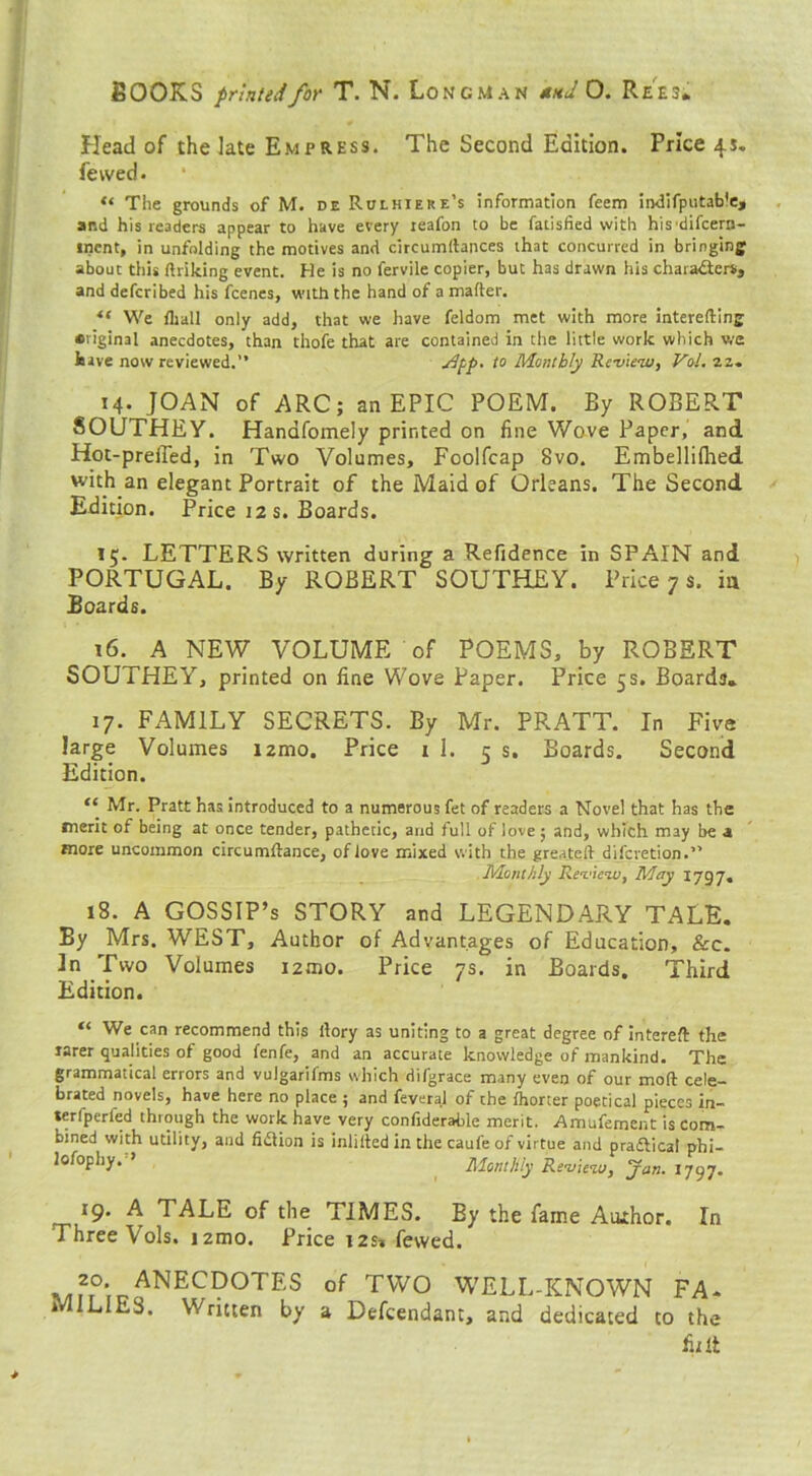 Head of the late Empress. The Second Edition. Price 4s. fewed. “ The grounds of M. de Rulhiere’s information feem indifputable, ar.d his readers appear to have every reafon to be fatisfied with his difcern- inent, in unfolding the motives and circumltances that concurred in bringing about this (hiking event. He is no fervile copier, but has drawn his characters, and defcribed his fcenes, with the hand of a matter. tc We lliall only add, that we have feldom met with more interefting original anecdotes, than thofe that are contained in the little work which we hive now reviewed.” -^pP' t0 Monthly Review, Vol. 22. 14. JOAN of ARC; an EPIC POEM. By ROBERT SOUTHEY. Handfomely printed on fine Wove Paper, and Hot-prefied, in Two Volumes, Foolfcap 8vo. Embellilhed with an elegant Portrait of the Maid of Orleans. The Second Edition. Price 12 s. Boards. 15. LETTERS written during a Refidence in SPAIN and PORTUGAL. By ROBERT SOUTHEY. Price 7 s. ia Boards. 16. A NEW VOLUME of POEMS, by ROBERT SOUTHEY, printed on fine Wove Paper. Price 5s. Boards* 17. FAMILY SECRETS. By Mr. PRATT. In Five large Volumes nmo. Price 1 1. 5 s. Boards. Second Edition. “ Mr. Pratt has introduced to a numerous fet of readers a Novel that has the merit of being at once tender, pathetic, and full of love; and, which may be a more uncommon circumftance, of love mixed with the greateft difcvetion.” Monthly Review, May 179 7. 18. A GOSSIP’s STORY and LEGENDARY TALE. By Mrs. WEST, Author of Advantages of Education, &c. 3n Two Volumes i2mo. Price 7s. in Boards. Third Edition. “ We can recommend this (lory as uniting to a great degree of intered the rarer qualities of good fenfe, and an accurate knowledge of mankind. The grammatical errors and vujgarifms which difgrace many even of our mod cele- brated novels, have here no place ; and feveral of the Ihorter poetical pieces in- terfperfed through the work have very confiderable merit. Amufement is com- bined with utility, and fidtion is inlilted in the caufe of virtue and pradtical phi- losophy. ’ Monthly Review, Jan.iiyj. 19. A TALE of the TIMES. By the fame Atuhor. In Three Vols. nmo. Price i2s» fewed. ,.ANECDOTES of TWO WELL-KNOWN FA. i L ES. Written by a Defcendant, and dedicated to the fit It