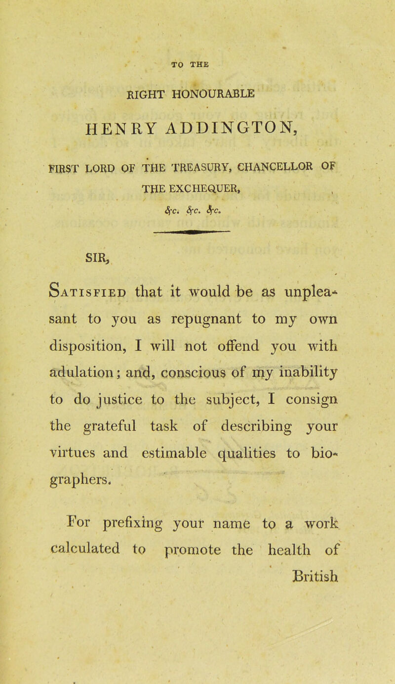 TO THE EIGHT HONOURABLE HENRY ADDINGTON, FIRST LORD OF THE TREASURY, CHANCELLOR OF THE EXCHEQUER, SfCi Sfc. Sf-Co SIR, Satisfied that it would be as unplea* sant to you as repugnant to my own disposition, I will not offend you with adulation; and, conscious of my inability to do justice to the subject, I consign the grateful task of describing your virtues and estimable qualities to bio* graphers. For prefixing your name to a work calculated to promote the health of British