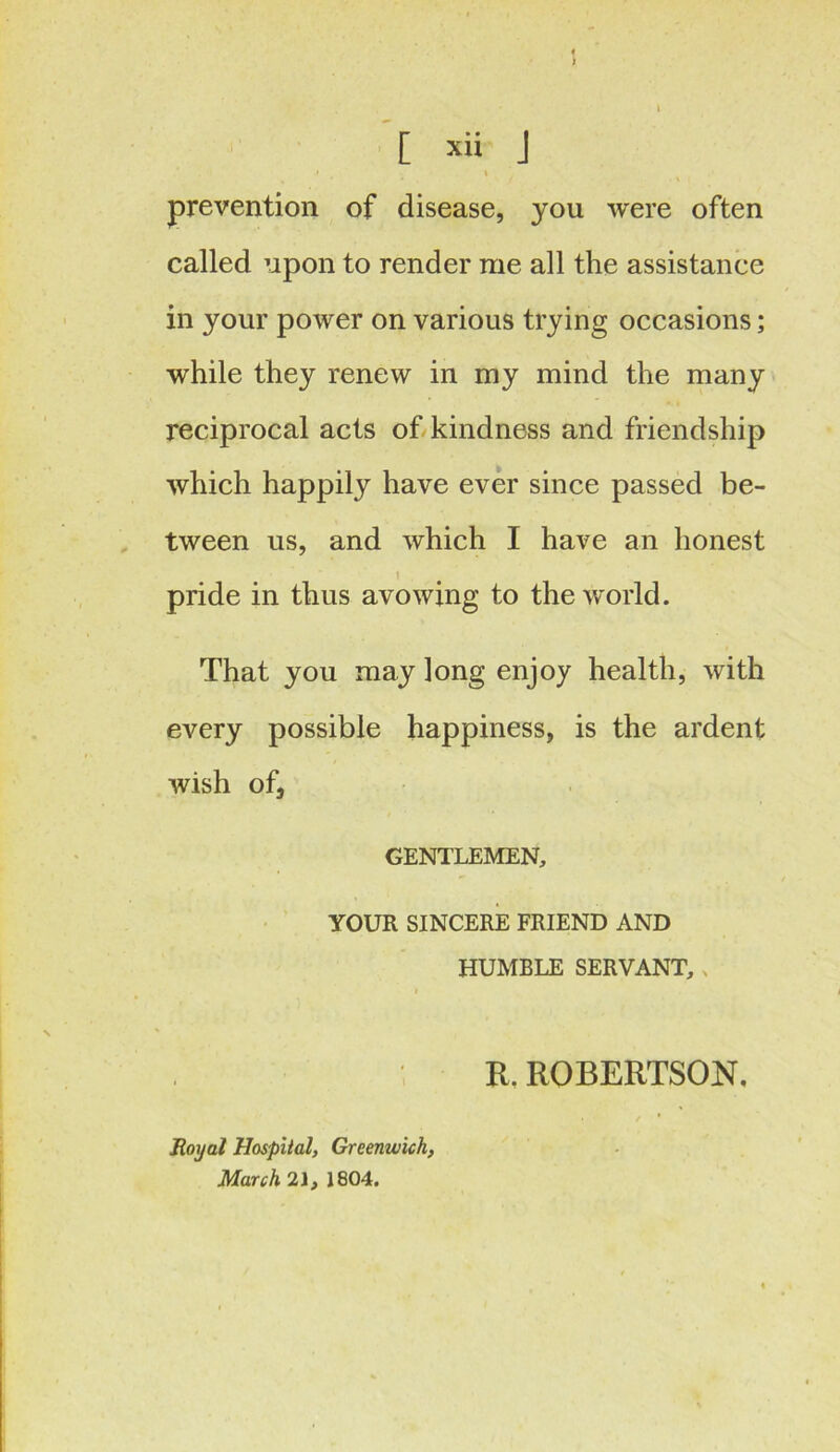 * [ xii j • , » prevention of disease, you were often called upon to render me all the assistance in your power on various trying occasions; while they renew in my mind the many reciprocal acts of kindness and friendship which happily have ever since passed be- tween us, and which I have an honest I pride in thus avowing to the world. That you may long enjoy health, with every possible happiness, is the ardent wish of, GENTLEMEN, YOUR SINCERE FRIEND AND HUMBLE SERVANT, , R. ROBERTSON. Royal Hospital, Greenwich, March 21, 1804.