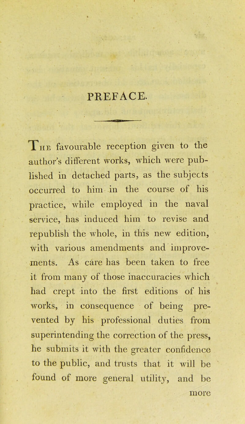 PREFACE. The favourable reception given to the author s different works, which were pub- lished in detached parts, as the subjects occurred to him in the course of his practice, while employed in the naval service, has induced him to revise and republish the whole, in this new edition, with various amendments and improve- ments. As care has been taken to free it from many of those inaccuracies which had crept into the first editions of his works, in consequence of being pre- vented by his professional duties from superintending the correction of the press, he submits it with the greater confidence to the public, and trusts that it will be found of more general utility, and be more