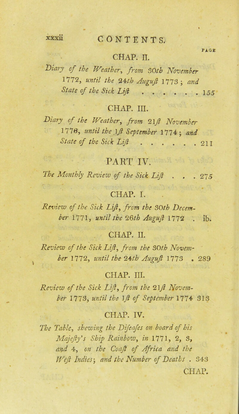 PAGE CHAP. II. Diary of the leather, from 30th November 1772, until the 24th Augujl 1773 ; and State of the Sick Lift 155 CHAP. III. Diary of the Weather, from 2\ft November 1773, until the )ft September 1774; and State of the Sick Lift 211 PART IV. The Monthly Review of the Sick Lift . . . 275 r ■ + ' CHAP. I. Review of the Sick Lift, from the 30th Decem- ber 1771, until the 2.6th Auguft 1772 . ib. CHAP. II. Review of the Sick Lift, from the 30th Novem- ber 1772, until the 24th Auguft 1773 . 289 CHAP. III. Review of the Sick Lift, from the 2\ft Novem- ber 1773, until the \ft of September 1774 313 CHAP. IV. The Table, shewing the Difeafes on board of his Majefty's Ship Rainbow, in 1771, 2, 3, and 4, on the Coaft of Africa and the Weft Indies; and the Number of Deaths . 343 CHAP.