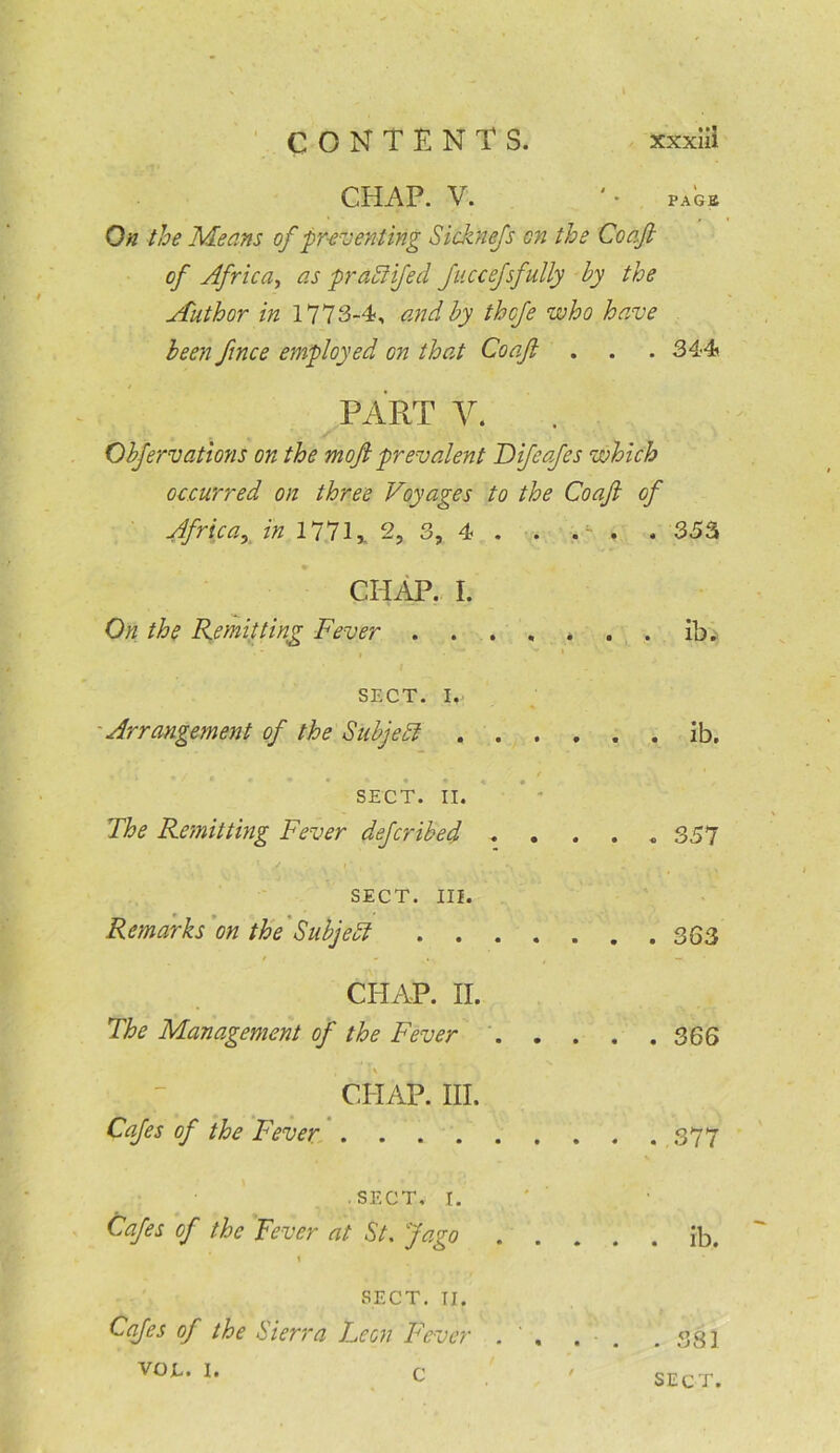 CHAP. V. '• PAGE On the Means of preventing Sicknefs cn the Coajt of Africa, as prahlifed Jiiccefsfully by the Author in 1773-4, and by thcfe who have been fince employed on that Coajt . . . 344 PART V. Obfervations on the moft prevalent Bifcafes which occurred on three Voyages to the Coaft of Africa, in 1771,, 2, 3, 4 . . . . . 353 CHAP. I. On the Remitting Fever * , SECT. I.. Arrangement of the Subject . ib. • / #i 9 SECT. II. The Remitting Fever defcribed .... . 357 SECT. III. Remarks on the Subject CHAP. II. The Management of the Fever . 366 CHAP. III. Cafes of the Fever SECT. I. Cafes of the Fever at St. Jago .... \ . ib. SECT. II. Cafes of the Sierra Leon Fever . , . • . 381 VOJL. I. c