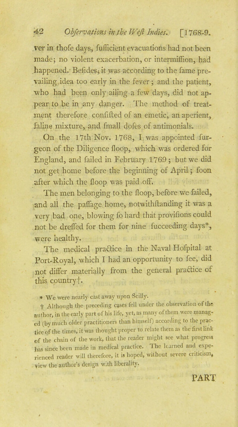 ver in thofe days, fufficient evacuations had not been made; no violent exacerbation, or intermiffion, had happened. Befides* it was according to the fame pre- vailing idea too early in the fever; and the patient, who had been only ailing a few days, did not ap- pear to be in any danger. The method of treat- ment therefore confifted of an emetic, an aperient, faline mixture, and fmall dofes of antimonials. On the 17th Nov. 1768, I was appointed fur- geon of the Diligence Hoop, which was ordered for England, and failed in February 1769 ; but we did not get home before the beginning of April; foon after which the Hoop was paid off. The men belonging to the floop, before we failed, and all the paffage home, notwithftanding it was a very bad one, blowing fo hard that provifions could not be dreffed for them for nine fucceeding days*, were healthy. The medical practice in the Naval Hofpital at Port-Royal, which I had an opportunity to fee, did not differ materially from the general practice of this countryf. » We were nearly cast away upon Scilly. t Although the preceding cgses fell under the observation of the author, in the early part of his life, yet, as many of them were manag- ed (by much older practitioners than himself) according to the prac- tice of the times, it was thought proper to relate them as the first link of the chain of the work, that the reader might see what progress has since been made in medical practice. The learned and expe- rienced reader will therefore, it is hoped, without severe criticism, view the author’s design with liberality. PART