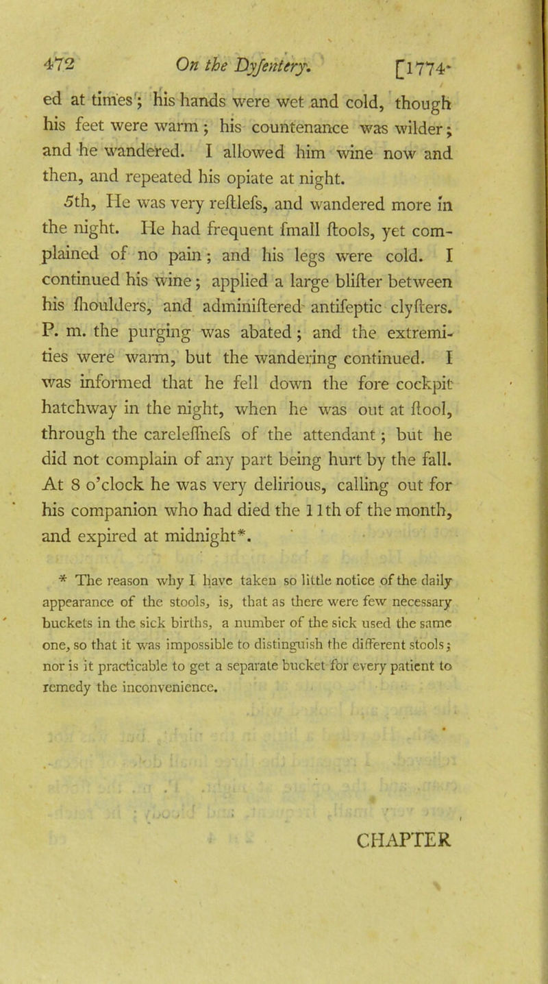 ■ , ' ed at times; his hands were wet and cold, though his feet were warm ; his countenance was wilder; and he wandered. I allowed him wine now and then, and repeated his opiate at night. 5th, He was very refllefs, and wandered more in the night. He had frequent fmall ftools, yet com- plained of no pain; and his legs were cold. I continued his wine; applied a large blifter between his fhoulders, and adminiftered- antifeptic clyfters. P. m. the purging was abated; and the extremi- ties were warm, but the wandering continued. I was informed that he fell down the fore cockpit hatchway in the night, when he was out at flool, through the carelelfnefs of the attendant; but he did not complain of any part being hurt by the fall. At 8 o’clock he was very delirious, calling out for his companion who had died the 11 th of the month, and expired at midnight*. * The reason why I have taken so little notice of the daily appearance of the stools,, is, that as there were few necessary buckets in the sick births, a number of the sick used the same one, so that it was impossible to distinguish the different stools; nor is it practicable to get a separate bucket for every patient to remedy the inconvenience.