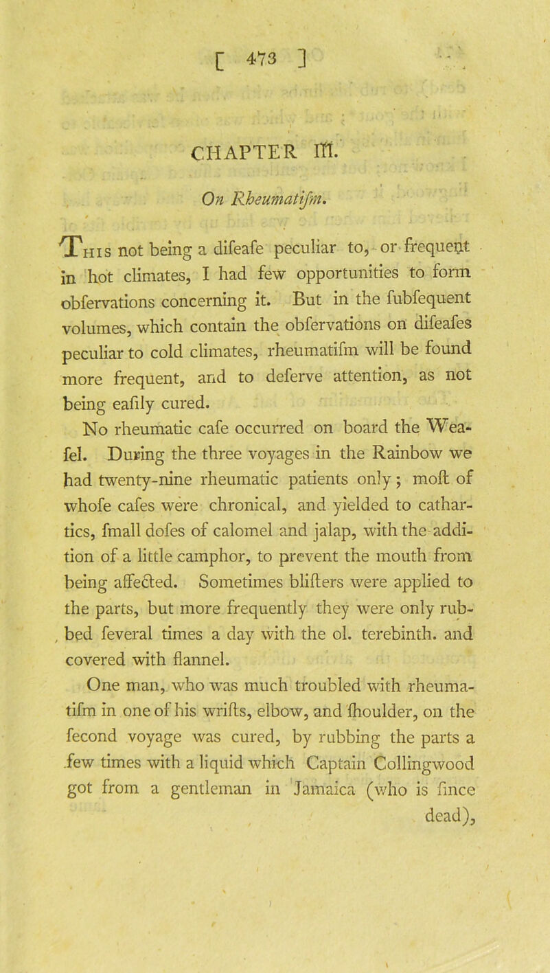 CHAPTER ITT. On Rheumatifm. r • , * ■ r ' 'This not being a difeafe peculiar to, or frequent in hot climates, I had few opportunities to form obfervations concerning it. But in the fubfequent volumes, which contain the obfervations on difeafes peculiar to cold climates, rheumatifm will be found more frequent, and to deferve attention, as not being eafily cured. No rheumatic cafe occurred on board the Wea- fel. During the three voyages in the Rainbow we had twenty-nine rheumatic patients only; moft of whofe cafes were chronical, and yielded to cathar- tics, fmall dofes of calomel and jalap, with the addi- tion of a little camphor, to prevent the mouth from being affected. Sometimes bliflers were applied to the parts, but more frequently they were only rub- , bed feveral times a day with the ol. terebinth, and covered with flannel. One man, who was much troubled with rheuma- tifm in one of his wrifts, elbow, and fhoulder, on the fecond voyage was cured, by rubbing the parts a .few times with a liquid which Captain Collingwood got from a gentleman in Jamaica (who is fince dead). 1