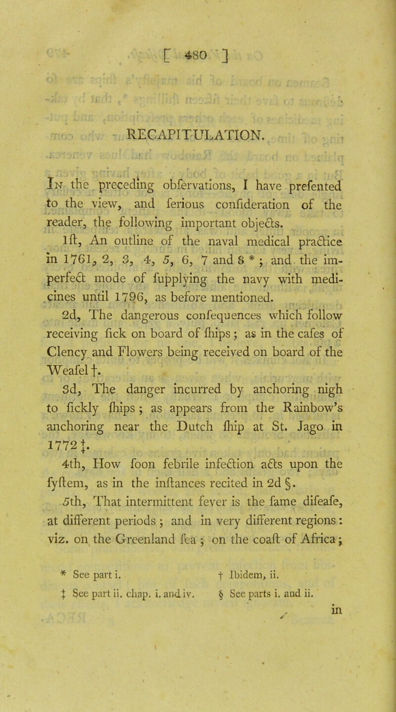 *>' , ' ■'* ' * r! • w : • • • •*' • r ! / - * / I •1 ■ ! ’ . ■' < ■ * r 1; • RECAPITULATION. . i.. ’ ’’ }i ,r - ,. !•'; ' / < v . j . In the preceding obfervations, I have prefented to the view, and ferious confideration of the reader, the following important objects. 1 ft. An outline of the naval medical practice in 1761, 2, 3, 4, 5, 6, 7 and 8 * ; and the im- perfect mode of fupplying the navy with medi- cines until 1796, as before mentioned. 2d, The dangerous confequences which follow receiving fick on board of fhips ; as in the cafes of Clency and Flowers being received on board of the Weafelf. Sd, The danger incurred by anchoring nigh to fickly {hips; as appears from the Rainbow’s anchoring near the Dutch {hip at St. Jago in 1772 J. 4th, How foon febrile infection a£ts upon the fyftem, as in the inftances recited in 2d §. 5th, That intermittent fever is the fame difeafe, at different periods ; and in very different regions: viz. on the Greenland fea ; on the coaft of Africa; t Ibidem, ii. § See parts i. and ii. . in * See part i. X See part ii. chap. i. andiv.