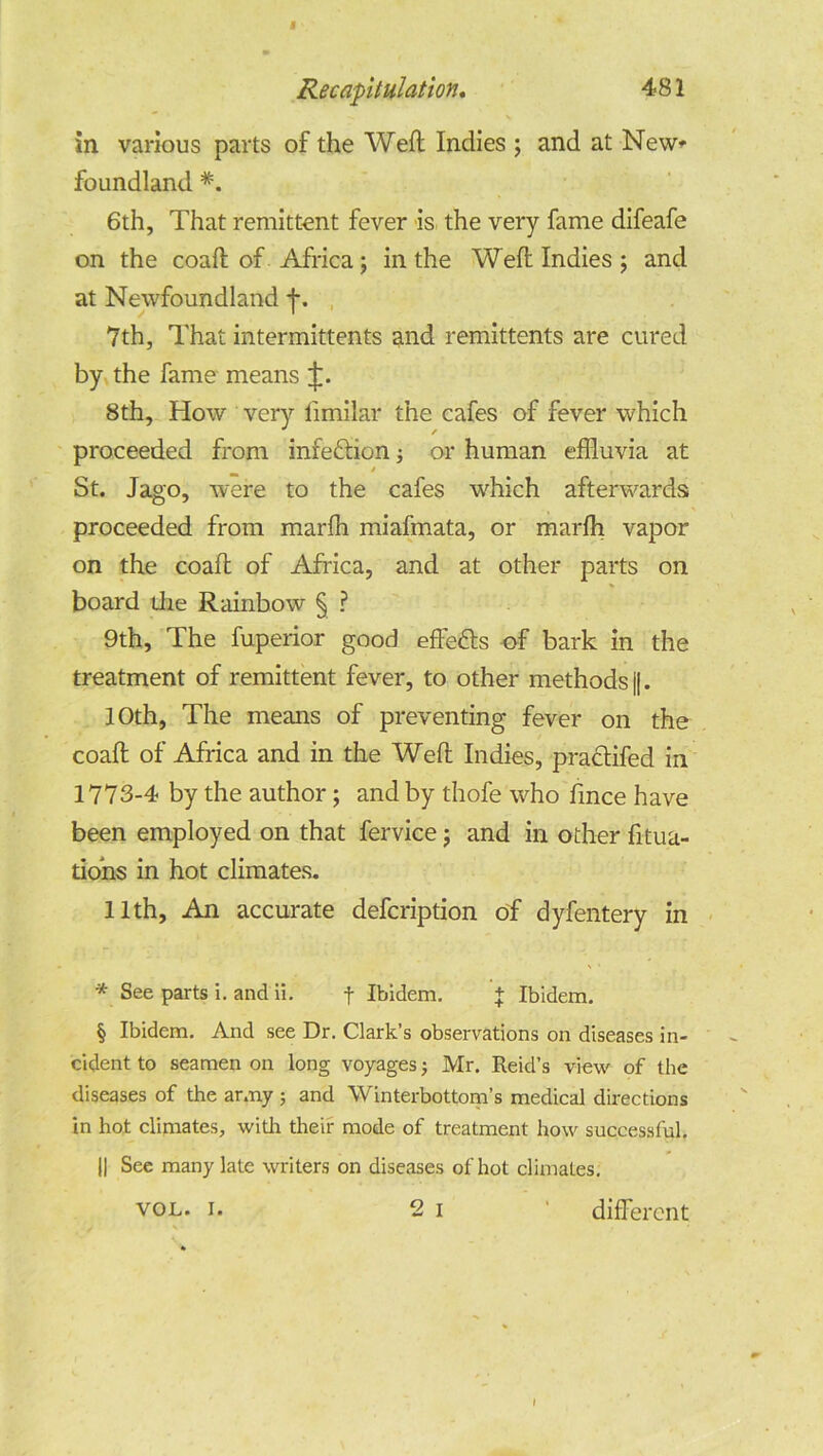 I Recapitulation. 481 in various parts of the Weft Indies ; and at New* foundland *. 6th, That remittent fever is the very fame difeafe on the coaft of Africa; in the Weft Indies ; and at Newfoundland ft. 7th, That intermittents and remittents are cured by the fame means ft. 8th, How very fimilar the cafes of fever which proceeded from infedion; or human effluvia at / , St. Jago, were to the cafes which afterwards proceeded from marfh miafmata, or marfh vapor on the coaft of Africa, and at other parts on board die Rainbow § ? 9th, The fuperior good efteds of bark in the treatment of remittent fever, to other methods j|. 10th, The means of preventing fever on the coaft of Africa and in the Weft Indies, pradifed in 1773-4 by the author; and by thofe who fince have been employed on that fervice; and in other fitua- dohs in hot climates. 11th, An accurate defcription of dyfentery in * See parts i. and ii. f Ibidem. + Ibidem. § Ibidem. And see Dr. Clark’s observations on diseases in- cident to seamen on long voyages; Mr. Reid’s view of the diseases of the army ; and Winterbottom’s medical directions in hot climates, with their mode of treatment how successful. || See many late writers on diseases of hot climates. vol. i. 2 i different I