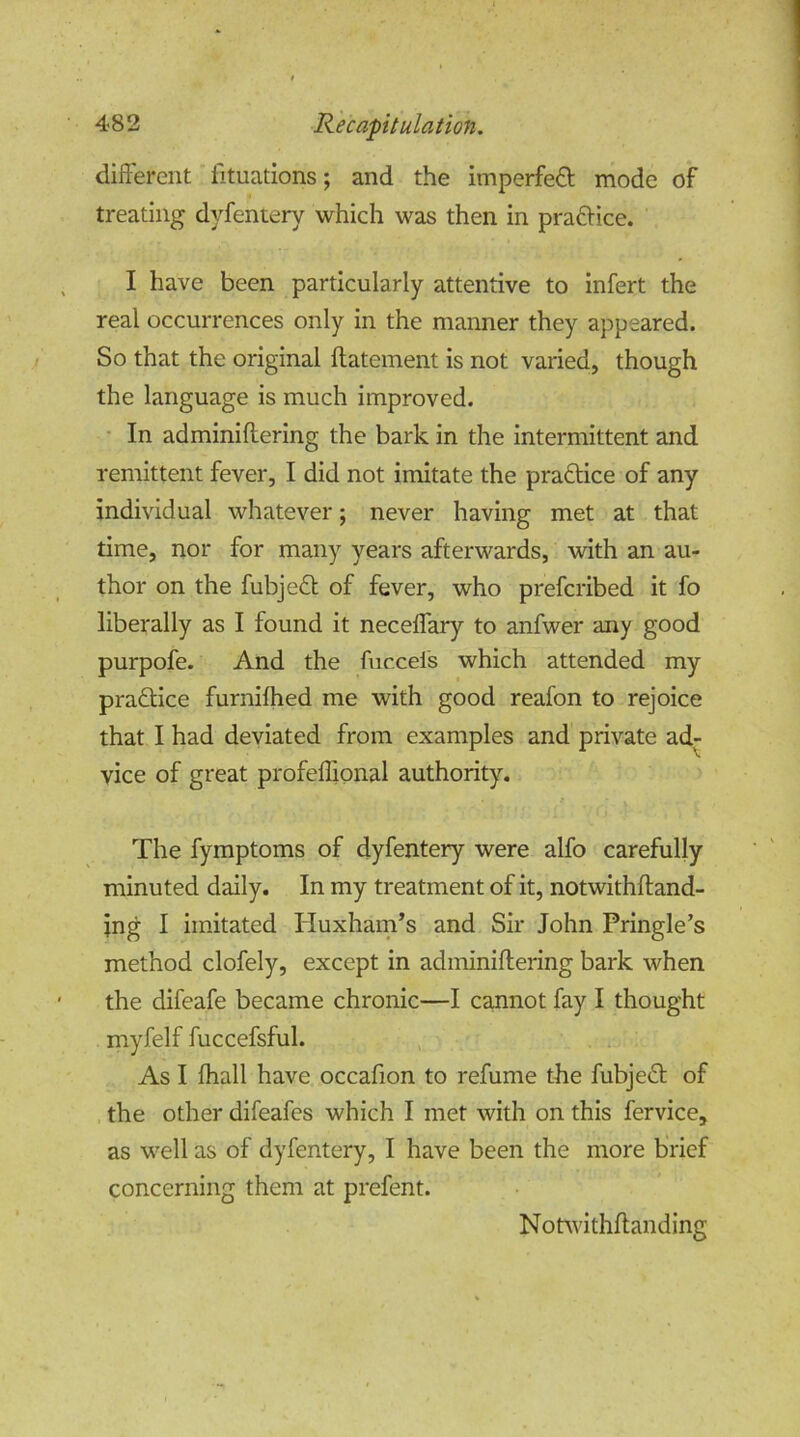 4<82 Recapitulation. different fituations; and the imperfeft mode of treating dvfentery which was then in practice. I have been particularly attentive to infert the real occurrences only in the manner they appeared. So that the original ftatement is not varied, though the language is much improved. In adminiftering the bark in the intermittent and remittent fever, I did not imitate the pra&ice of any individual whatever; never having met at that time, nor for many years afterwards, with an au- thor on the fubjeft of fever, who prefcribed it fo liberally as I found it neceffary to anfwer any good purpofe. And the fucceis which attended my practice furnilhed me with good reafon to rejoice that I had deviated from examples and private adr vice of great profeffional authority. The fymptoms of dyfentery were alfo carefully minuted daily. In my treatment of it, notwithftand- jng I imitated Huxham’s and Sir John Pringle’s method clofely, except in adminiftering bark when the difeafe became chronic—I cannot fay I thought myfelf fuccefsful. As I (hall have occafion to refume the fubjedt of the other difeafes which I met with on this fervice, as well as of dyfentery, I have been the more brief concerning them at prefent. Notwithftanding