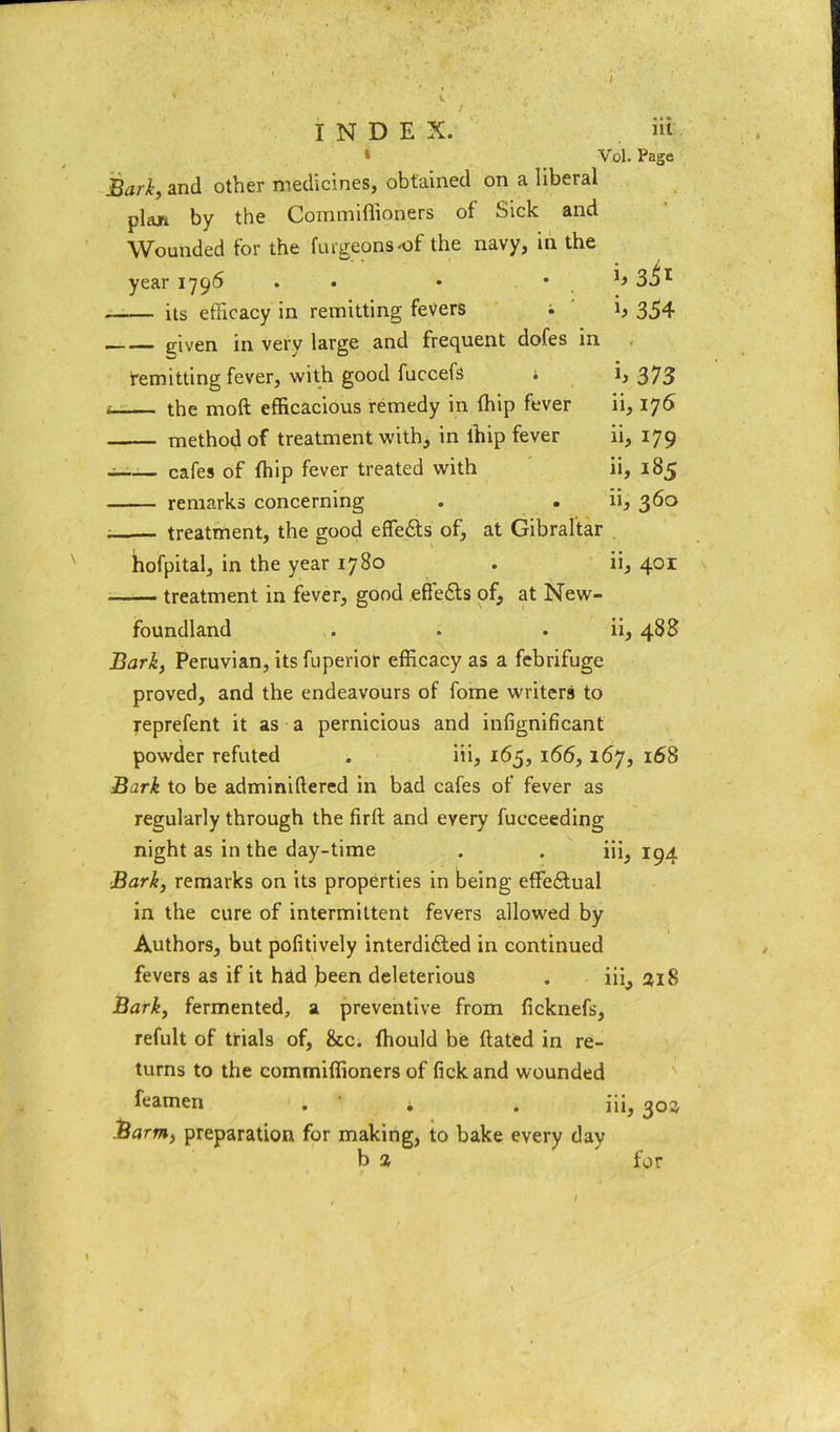 1 Vol. Page Bari, and other medicines, obtained on a liberal plan by the Coinmiffioners of Sick and Wounded for the furgeonsof the navy, in the year 1796 • • * • h its efficacy in remitting fevers • 354 given in very large and frequent dofes in remitting fever, with good fuccefs * b 373 * the moll efficacious remedy in fhip fever ii, 176 method of treatment with, in lhip fever ii, 179 - cafes of fhip fever treated with ii, 185 remarks concerning . . ii, 360 treatment, the good effedts of, at Gibraltar hofpital, in the year 1780 . ii, 401 treatment in fever, good effedts of, at New- foundland . . . ii, 488 Bark, Peruvian, its fuperior efficacy as a febrifuge proved, and the endeavours of fome writers to reprefent it as a pernicious and infignificant powder refuted . iii, 165, 166,167, 168 Bark to be adminiftered in bad cafes of fever as regularly through the firll and every fueceeding night as in the day-time . . iii5 194 Bark, remarks on its properties in being effedtual in the cure of intermittent fevers allowed by Authors, but pofitively interdidted in continued fevers as if it had been deleterious . iii, 318 Bark, fermented, a preventive from ficknefs, refult of trials of, &c. fhould be dated in re- turns to the commiffioners of fickand wounded feamen . ' * . iii, 303 Barm, preparation for making, to bake every day b % for