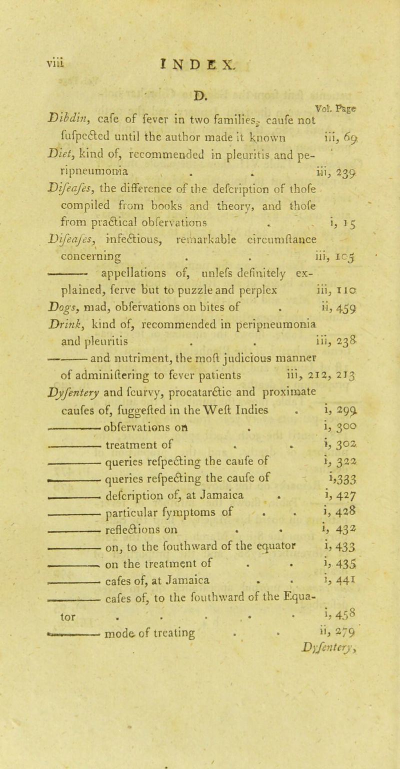 D. • . . Vol-. ^8® Dibdin, cafe of fever in two families;, caufe not fufpeXed until the author made it known iii, 69 Diet, kind of, recommended in pleuritis and pe- ripneumonia . . iii, 239 Difeafes, the difference of the defeription of thofe compiled from books and theory, and thofe from practical obfervations . i, t 5 Difeafes, infeXious, remarkable circumflance concerning . . iii, 105 • appellations of, unlefs definitely ex- plained, ferve but to puzzle and perplex iii, 11c Dogs, mad, obfervations on bites of . ii, 459 Drink, kind of, recommended in peripneumonia and pleuritis . . iii, 238- — and nutriment, the mod judicious manner of adminiftering to fever patients iii, 212, 2J3 Dyfentery and feurvy, procatarXic and proximate caufes of, fuggefted in the Weft Indies h 29£ obfervations on i, 300 treatment of i, 302 queries refpeXing the caufe of i, 322 — queries refpeXing the caufe of *>333 — defeription of, at Jamaica h 427 particular fymptoms of i, 428 refleXions on h 432 on, to the fouthward of the equator b 433 on the treatment of h 435 cafes of, at Jamaica i, 441 cafes of, to the fouthward of the F.q ua- tor . • • , • V* & 00 ' ■■ — mode- of treating ii, 279 Dyfentery, /