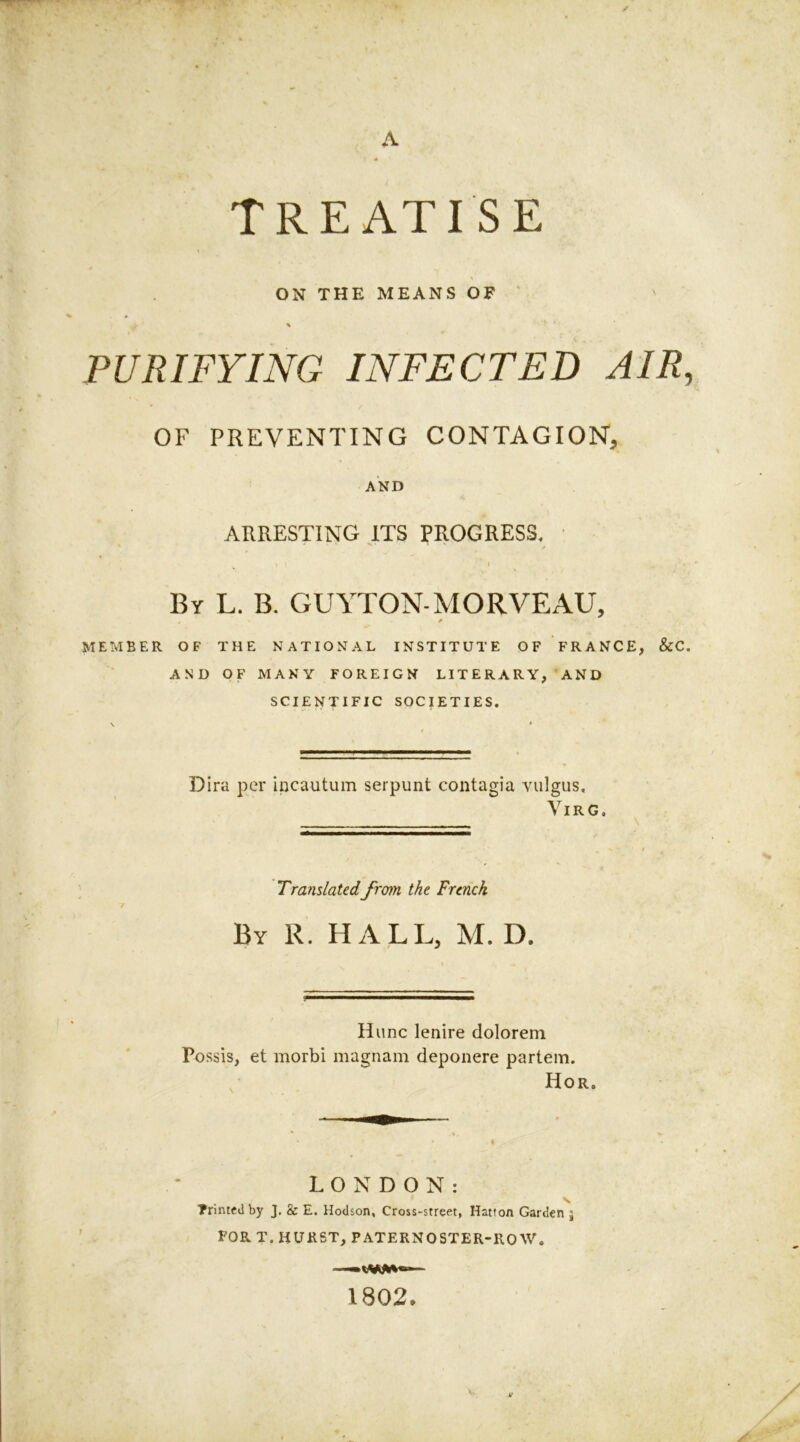 Treatise ON THE MEANS OF * PURIFYING INFECTED AIR, OF PREVENTING CONTAGION, AND ARRESTING ITS PROGRESS. 1 | I f By L. B. GUYTON-MORVEAU, A MEMBER OF THE NATIONAL INSTITUTE OF FRANCE, &C. AND OF MANY FOREIGN LITERARY, AND SCIENTIFIC SOCIETIES. Dira per incautum serpunt contagia vidgus, VlRG. Translatedfrom the French By R. HALL, M. D. Hunc lenire dolorem Possis, et morbi magnam deponere partem. Hor. LONDON: s Printed by J. & E. Hodson, Cross-street, Hatton Garden j FOR T. HURST, PATERNOSTER-ROW. —•«***«— 1802.