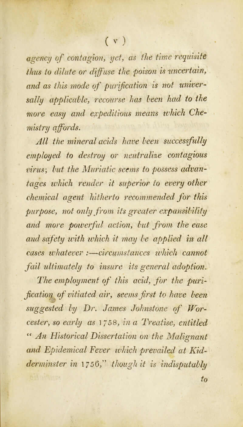 agency of contagion, yet, as the time requisite thus to dilute or diff use the poison is uncertain, and as this mode of purification is not univer- sally applicable, recourse has been had to the more easy and expeditious means which Che- mistry affords. All the mineral acids have been successfully employed to destroy or neutralize contagious virus; but the Muriatic seems to possess advan- tages which render it superior to every other chemical agent hitherto recommended^ for this purpose, not only from its greater expansibility and more powerful action, but from the ease and safety with which it may be applied in all cases whatever :—circumstances which cannot fail ultimately to insure its general adoption. The employment of this acid, for the puri- fication of vitiated air, seems first to have been r suggested by Dr. James Johnstone of Wor- cester, so early as l 758, in a Treatise, entitled “ An Historical Dissertation on the Malignant o and Epidemical Fever which prevailed at Kid- derminster in 1/56,” though it is indisputably to