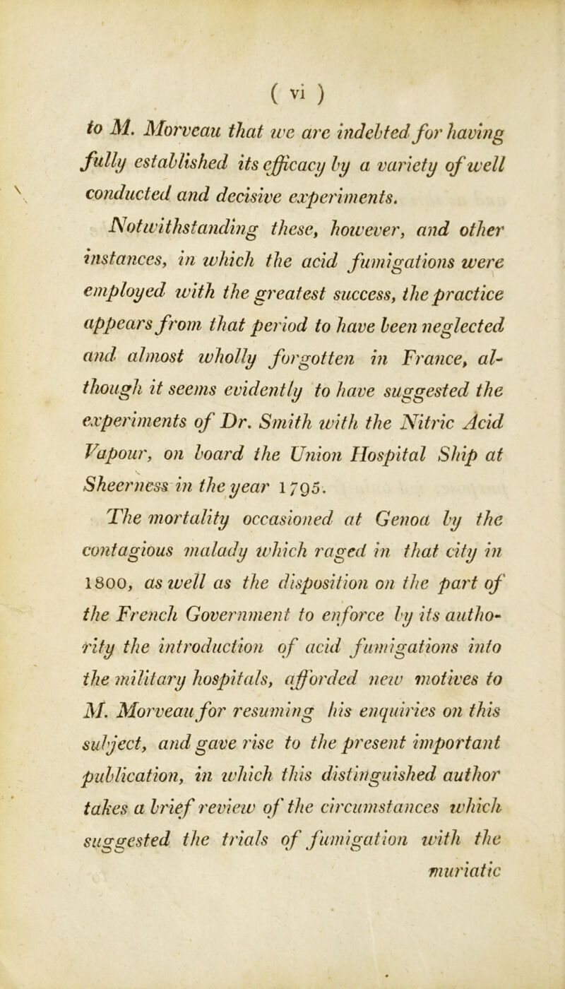 to M. Morveau that we are indebted for having fully established its efficacy by a variety of well conducted and decisive experiments, Notwithstanding these, however, and other instances, in which the acid fumigations were employed ivith the greatest success, the practice appears from that period to have been neglected and almost wholly forgotten in France, al- though it seems evidently to have suggested the experiments of Dr, Smith with the Nitric Acid Vapour, on board the Union Hospital Ship at Sheer ness in the year 1795. The mortality occasioned at Genoa by the contagious malady which raged in that city in 1800, as well as the disposition on the part of 1 the French Government to enforce by its autho- rity the introduction of acid fumigations into the military hospitals, afforded new motives to M, Morveau for resuming his enquiries on this subject, and gave rise to the present important publication, in which this distinguished author takes a brief review of the circumstances which suggested the trials of fumigation with the muriatic