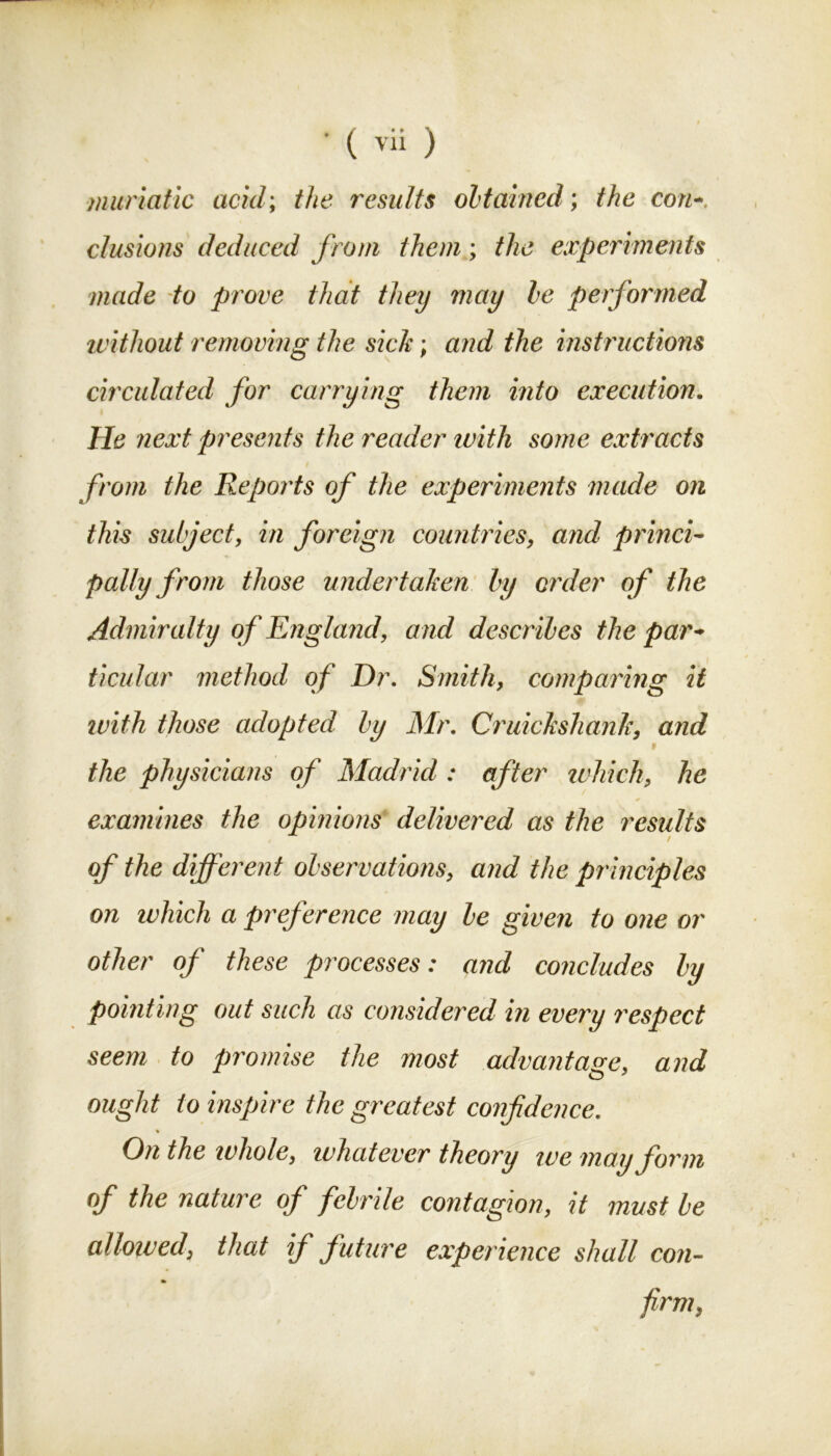 muriatic acid; the results obtained; the con- elusions deduced from them; the experiments made to prove that they may be performed without removing the sich; and the instructions circulated for carrying them into execution. He next presents the reader with some extracts from the Reports of the experiments made on this subject, in foreign countries, and princi- pally from those undertaken by order of the Admiralty of England, and describes the par- ticular method of Dr. Smith, comparing it with those adopted by Mr. Cndckshank, and i the physicians of Madrid : after which, he examines the opinions delivered as the results of the different observations, and the principles on which a preference may be given to one or other of these processes: and concludes by pointing out such as considered in every respect seem to promise the most advantage, and O 7 ought to inspire the greatest confidence. * On the whole, whatever theory we may form of the nature of febrile contagion, it must be allowed, that if future experience shall con- firm,