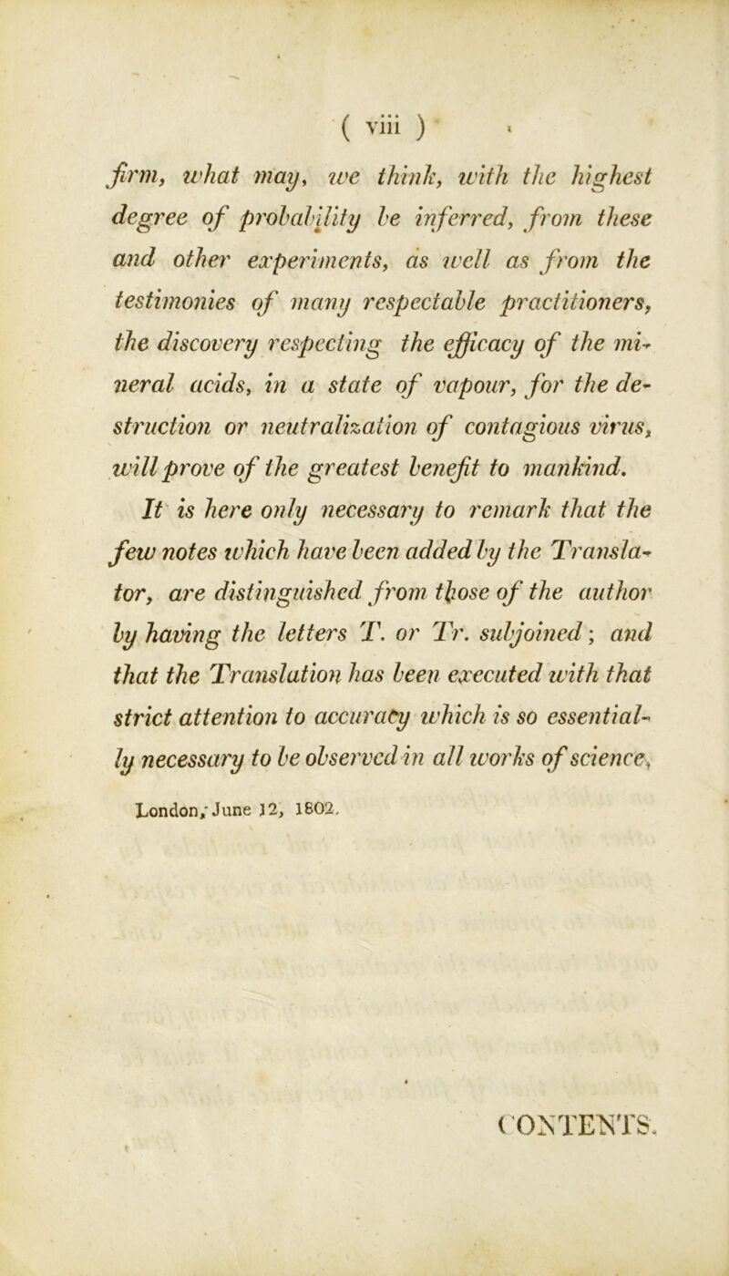 firm, what may, we think, with the highest degree of probability be inferred, from these and other experiments, as well as from the testimonies of many respectable practitioners, the discovery respecting the efficacy of the mi- neral acids, in a state of vapour, for the de- struction or neutralization of contagious virus, will prove of the greatest benefit to mankind. It is here only necessary to remark that the few notes which have been added by the Transla- tor, are distinguished from those of the author by having the letters T. or Tr. subjoined; and that the Translation has been executed with that strict attention to accuracy which is so essential- ly necessary to be observed in all works of science\ London,'June 32, 1802. ( 0 MEM'S.