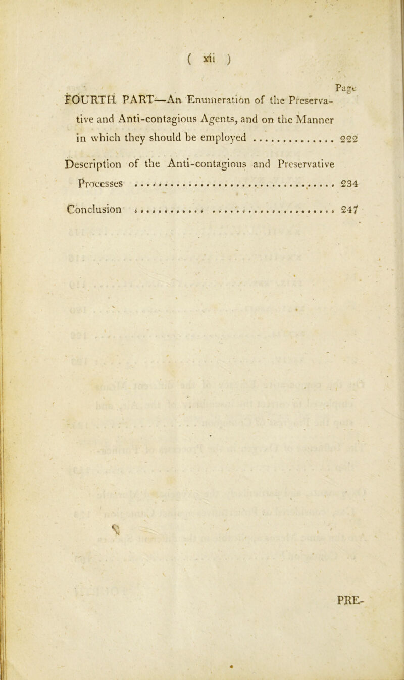 ( *ii ) • , . ' Page FOURTH PART'—An Enumeration of the Preserva- tive ancl Anti-contagious Agents, and on the Manner in which they should be employed 222 Description of the Anti-contagious and Preservative Processes .... * 234 Conclusion ...... 24/ PRE-