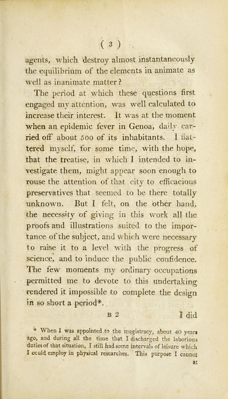 agents, which destroy almost instantaneously the equilibrium of the elements in animate as well as inanimate matter ? The period at which these questions first engaged my attention, was well calculated to increase their interest. It was at the moment . * » f when an epidemic fever in Genoa, daily car- ried off about 500 of its inhabitants. I flat- tered myself, for some time, with the hope, that the treatise, in which I intended to in- vestigate them, might appear soon enough to rouse the attention of that city to efficacious preservatives that seemed to be there totally unknown. But 1 felt, on the other hand, the necessity of giving in this work all the proofs and illustrations suited to the impor- tance of the subject, and which were necessary to raise it to a level with the progress of • . science, and to induce the public confidence. The few moments my ordinary occupations . permitted me to devote to this undertaking rendered it impossible to complete the design in so short a period*. b 2 I did K * \ . * When I was appointed to the magistracy, about 40 years ago, and during all the time that I discharged the laborious duties of that situation, I still had some intervals of leisure which I ccul4 employ in physical researches. This purpose I cannot it