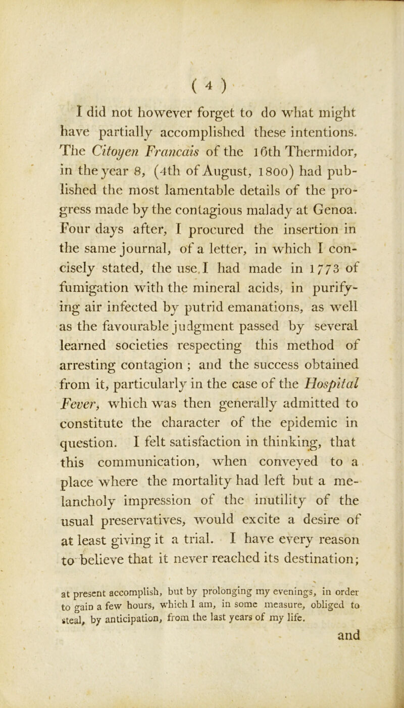 ( * )• I did not however forget to do what might have partially accomplished these intentions. The Cit oyen Francais of the 10th Thermidor, in the year 8, (4th of August, l8oo) had pub- lished the most lamentable details of the pro- gress made by the contagious malady at Genoa. Four days after, I procured the insertion in the same journal, of a letter, in which X con- cisely stated, the use.I had made in 1//3 of fumigation with the mineral acids, in purify- ing air infected by putrid emanations, as well as the favourable j u dgment passed by several learned societies respecting this method of arresting contagion ; and the success obtained from it, particularly in the case of the Hospital Fever, which was then generally admitted to constitute the character of the epidemic in question. I felt satisfaction in thinking, that this communication, when conveyed to a •« place where the mortality had left but a me- lancholy impression of the inutility of the usual preservatives, would excite a desire of at least giving it a trial. I have every reason to believe that it never reached its destination; i r 1 % at present accomplish, but by prolonging my evenings, in order to ffain a few hours, which 1 am, in some measure, obliged to steal, by anticipation, from the last years of my life. and