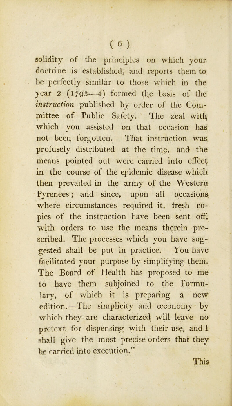 solidity of the principles on which your doctrine is established, and reports them to be perfectly similar to those which in the year 2 (l?Q3—4) formed the basis of the instruction published by order of the Com- mittee of Public Safety. The zeal with which you assisted on that occasion has not been forgotten. That instruction wras profusely distributed at the time, and the means pointed out were carried into effect in the course of the epidemic disease which then prevailed in the army of the Western Pyrenees; and since, upon all occasions where circumstances required it, fresh co- pies of the instruction have been sent off, with orders to use the means therein pre- scribed. The processes which you have sug- gested shall be put in practice. You have facilitated your purpose by simplifying them. The Board of Health has proposed to me to have them subjoined to the Formu- lary, of which it is preparing a new edition.—The simplicity and oeconomy * by which they are characterized will leave no pretext for dispensing with their use, and 1 shall give the most precise orders that they be carried into execution,” t >. • • * * -