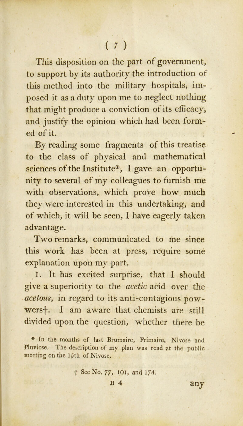 This disposition on the part of government, to support by its authority the introduction of this method into the military hospitals, im- posed it as a duty upon me to neglect nothing that might produce a conviction of its efficacy, and justify the opinion which had been form- ed of it. By reading some fragments of this treatise to the class of physical and mathematical sciences of the Institute*, I gave an opportu- nity to several of my colleagues to furnish me with observations, which prove how much they were interested in this undertaking, and of which, it will be seen, I have eagerly taken advantage. Two remarks, communicated to me since this work has been at press, require some explanation upon my part. 1. It has excited surprise, that I should give a superiority to the acetic acid over the acetous, in regard to its anti-contagious pow- wersf. I am aware that chemists are still divided upon the question, whether there be * In the months of last Brumaire, Frimaire, Nivose and Pluviose. The description of my plan was read at the public meeting on the 15th of Nivose. f See No. 77, 101, and 174. b 4 any