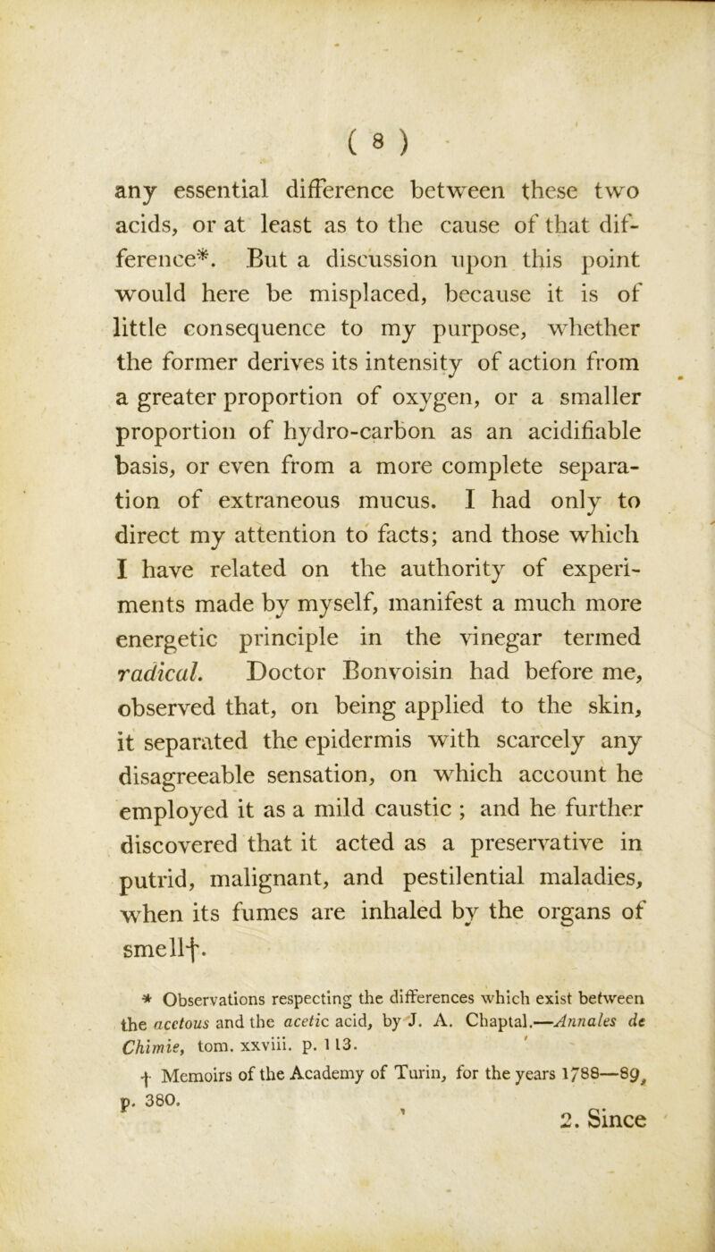 any essential difference between these two acids, or at least as to the cause of that dif- ference*. But a discussion upon this point would here be misplaced, because it is of little consequence to my purpose, whether the former derives its intensity of action from a greater proportion of oxygen, or a smaller proportion of hydro-carbon as an acidifiable basis, or even from a more complete separa- tion of extraneous mucus. I had only to direct my attention to facts; and those which I have related on the authority of experi- ments made by myself, manifest a much more energetic principle in the vinegar termed radical. Doctor Bonvoisin had before me, observed that, on being applied to the skin, it separated the epidermis with scarcely any disagreeable sensation, on which account he employed it as a mild caustic ; and he further discovered that it acted as a preservative in putrid, malignant, and pestilential maladies, when its fumes are inhaled by the organs of smellf. \ * Observations respecting the differences which exist between the acetous and the acetzc acid, by J. A. Chaptal.—Annales dt Chimie, tom. xxviii. p. 113. f Memoirs of the Academy of Turin, for the years 1/88—89, p. 380. 2. Since 1