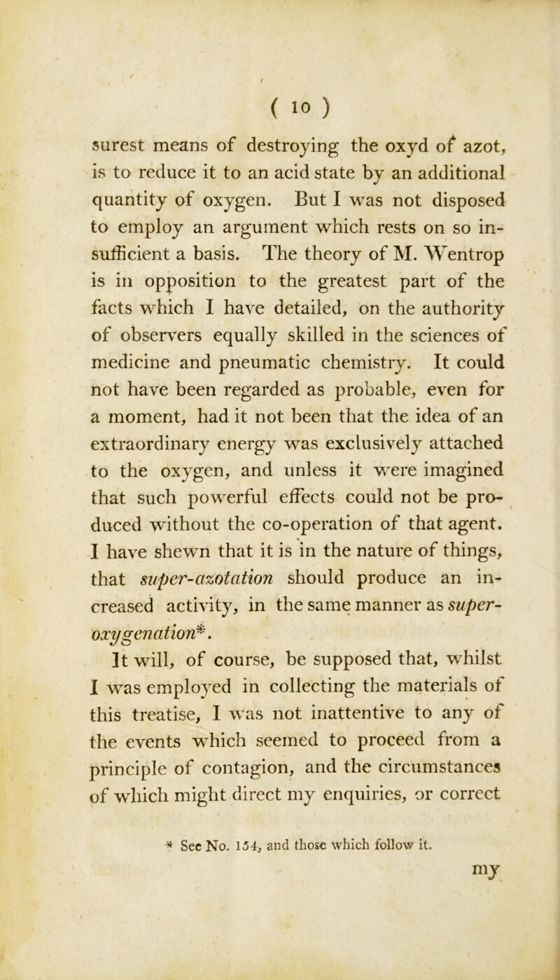 / ( 10 ) surest means of destroying the oxyd of azot, is to reduce it to an acid state by an additional quantity of oxygen. But I was not disposed to employ an argument which rests on so in- sufficient a basis. The theory of M. Wentrop is in opposition to the greatest part of the facts which I have detailed, on the authority of observers equally skilled in the sciences of medicine and pneumatic chemistry. It could not have been regarded as probable, even for a moment, had it not been that the idea of an extraordinary energy was exclusively attached to the oxygen, and unless it were imagined that such powerful effects could not be pro- duced without the co-operation of that agent. % I have shewn that it is in the nature of things, that super-azotation should produce an in- creased activity, in the same manner as super- oxygenation*. It will, of course, be supposed that, whilst I was employed in collecting the materials of this treatise, I was not inattentive to any of the events which seemed to proceed from a principle of contagion, and the circumstances of which might direct my enquiries, or correct * Sec No. 154, and those which follow it. my